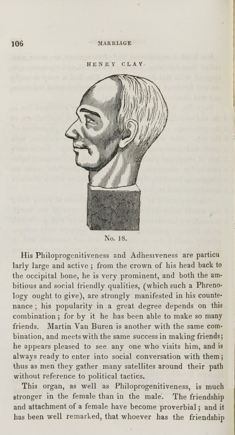HENRY CLAY No. 18. His Philoprogenitiveness and Adhesiveness are particu larly large and active ; from the crown of his head back to the occipital bone, he is very prominent, and both the am- bitious and social friendly qualities, (which such a Phreno- logy ought to give), are strongly manifested in his counte- nance ; his popularity in a great degree depends on this combination ; for by it he has been able to make so many friends. Martin Van Buren is another with the same com- bination, and meets with the same success in making friends; he appears pleased to see any one who visits him, and is always ready to enter into social conversation with them; thus as men they gather many satellites around their path without reference to political tactics. This organ, as well as Philoprogenitiveness, is much stronger in the female than in the male. The friendship and attachment of a female have become proverbial; and it has been well remarked, that whoever has the friendship