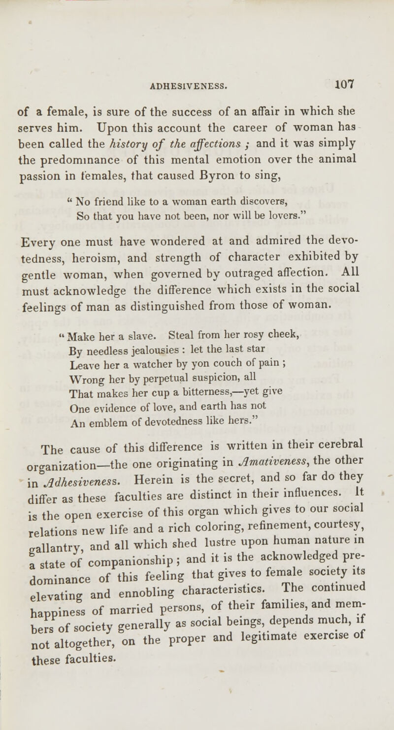 of a female, is sure of the success of an affair in which she serves him. Upon this account the career of woman has been called the history of the affections ; and it was simply the predommance of this mental emotion over the animal passion in females, that caused Byron to sing, No friend like to a woman earth discovers, So that you have not been, nor will be lovers. Every one must have wondered at and admired the devo- tedness, heroism, and strength of character exhibited by gentle woman, when governed by outraged affection. All must acknowledge the difference which exists in the social feelings of man as distinguished from those of woman. Make her a slave. Steal from her rosy cheek, By needless jealousies : let the last star Leave her a watcher by yon couch of pain ; Wrong her by perpetual suspicion, all That makes her cup a bitterness,—yet give One evidence of love, and earth has not An emblem of devotedness like hers. The cause of this difference is written in their cerebral organization—the one originating in Amativeness, the other in Adhesiveness. Herein is the secret, and so far do they differ as these faculties are distinct in their influences, it is the open exercise of this organ which gives to our social relations new life and a rich coloring, refinement, courtesy, gallantry, and all which shed lustre upon human nature m a state of companionship ; and it is the acknowledged pre- dominance of this feeling that gives to female society its elevating and ennobling characteristics. The continued happiness of married persons, of their families and mem- bers of society generally as social beings, depends much, if not altogether, on the proper and legitimate exercise of these faculties.