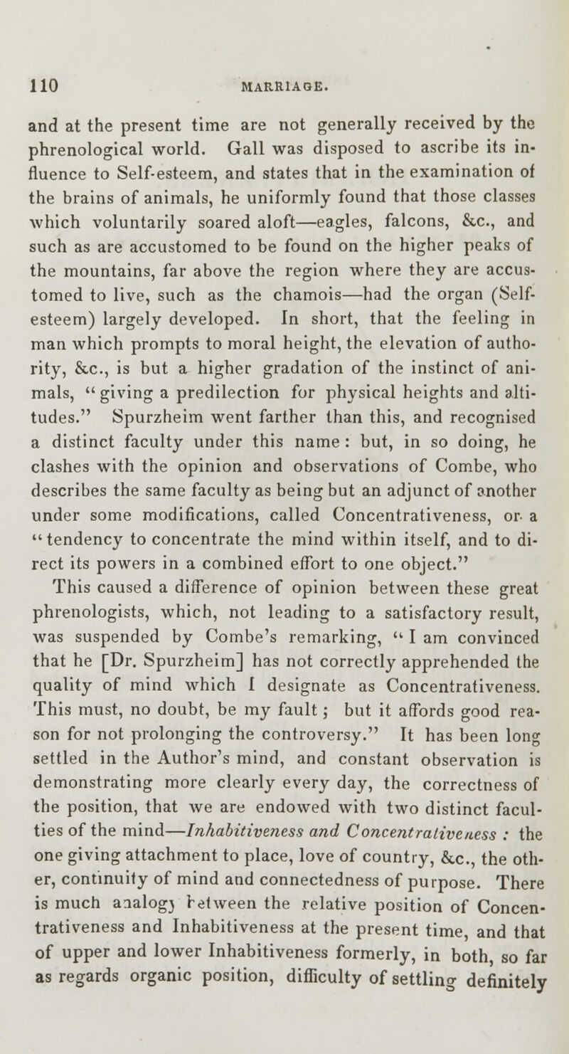 and at the present time are not generally received by the phrenological world. Gall was disposed to ascribe its in- fluence to Self-esteem, and states that in the examination of the brains of animals, he uniformly found that those classes which voluntarily soared aloft—eagles, falcons, &c., and such as are accustomed to be found on the higher peaks of the mountains, far above the region where they are accus- tomed to live, such as the chamois—had the organ (Self- esteem) largely developed. In short, that the feeling in man which prompts to moral height, the elevation of autho- rity, &c., is but a higher gradation of the instinct of ani- mals,  giving a predilection for physical heights and alti- tudes. Spurzheim went farther than this, and recognised a distinct faculty under this name : but, in so doing, he clashes with the opinion and observations of Combe, who describes the same faculty as being but an adjunct of another under some modifications, called Concentrativeness, or- a tendency to concentrate the mind within itself, and to di- rect its powers in a combined effort to one object. This caused a difference of opinion between these great phrenologists, which, not leading to a satisfactory result, was suspended by Combe's remarking,  I am convinced that he [Dr. Spurzheim] has not correctly apprehended the quality of mind which 1 designate as Concentrativeness. This must, no doubt, be my fault; but it affords good rea- son for not prolonging the controversy. It has been long settled in the Author's mind, and constant observation is demonstrating more clearly every day, the correctness of the position, that we are endowed with two distinct facul- ties of the mind—Inhabitiveness and Concentrativeness : the one giving attachment to place, love of country, &c., the oth- er, continuity of mind and connectedness of purpose. There is much aaalog3 between the relative position of Concen- trativeness and Inhabitiveness at the present time and that of upper and lower Inhabitiveness formerly, in both so far as regards organic position, difficulty of settling definitely