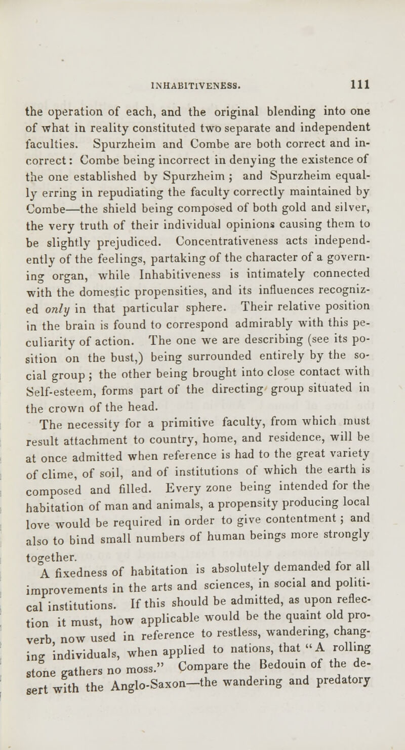 the operation of each, and the original blending into one of what in reality constituted two separate and independent faculties. Spurzheim and Combe are both correct and in- correct : Combe being incorrect in denying the existence of the one established by Spurzheim ; and Spurzheim equal- l}- erring in repudiating the faculty correctly maintained by Combe—the shield being composed of both gold and silver, the very truth of their individual opinions causing them to be slightly prejudiced. Concentrativeness acts independ- ently of the feelings, partaking of the character of a govern- ing organ, while Inhabitiveness is intimately connected with the domestic propensities, and its influences recogniz- ed only in that particular sphere. Their relative position in the brain is found to correspond admirably with this pe- culiarity of action. The one we are describing (see its po- sition on the bust,) being surrounded entirely by the so- cial group ; the other being brought into close contact with Self-esteem, forms part of the directing group situated in the crown of the head. The necessity for a primitive faculty, from which must result attachment to country, home, and residence, will be at once admitted when reference is had to the great variety of clime, of soil, and of institutions of which the earth is composed and filled. Every zone being intended for the habitation of man and animals, a propensity producing local love would be required in order to give contentment ; and also to bind small numbers of human beings more strongly together. A fixedness of habitation is absolutely demanded for all improvements in the arts and sciences, in social and politi- cal institutions. If this should be admitted, as upon reflec- tion it must, how applicable would be the quaint old pro- verb now used in reference to restless, wandering, chang- ins individuals, when applied to nations, that A rolling stone gathers no moss. Compare the Bedouin of the de- sert with the Anglo-Saxon-the wandering and predatory
