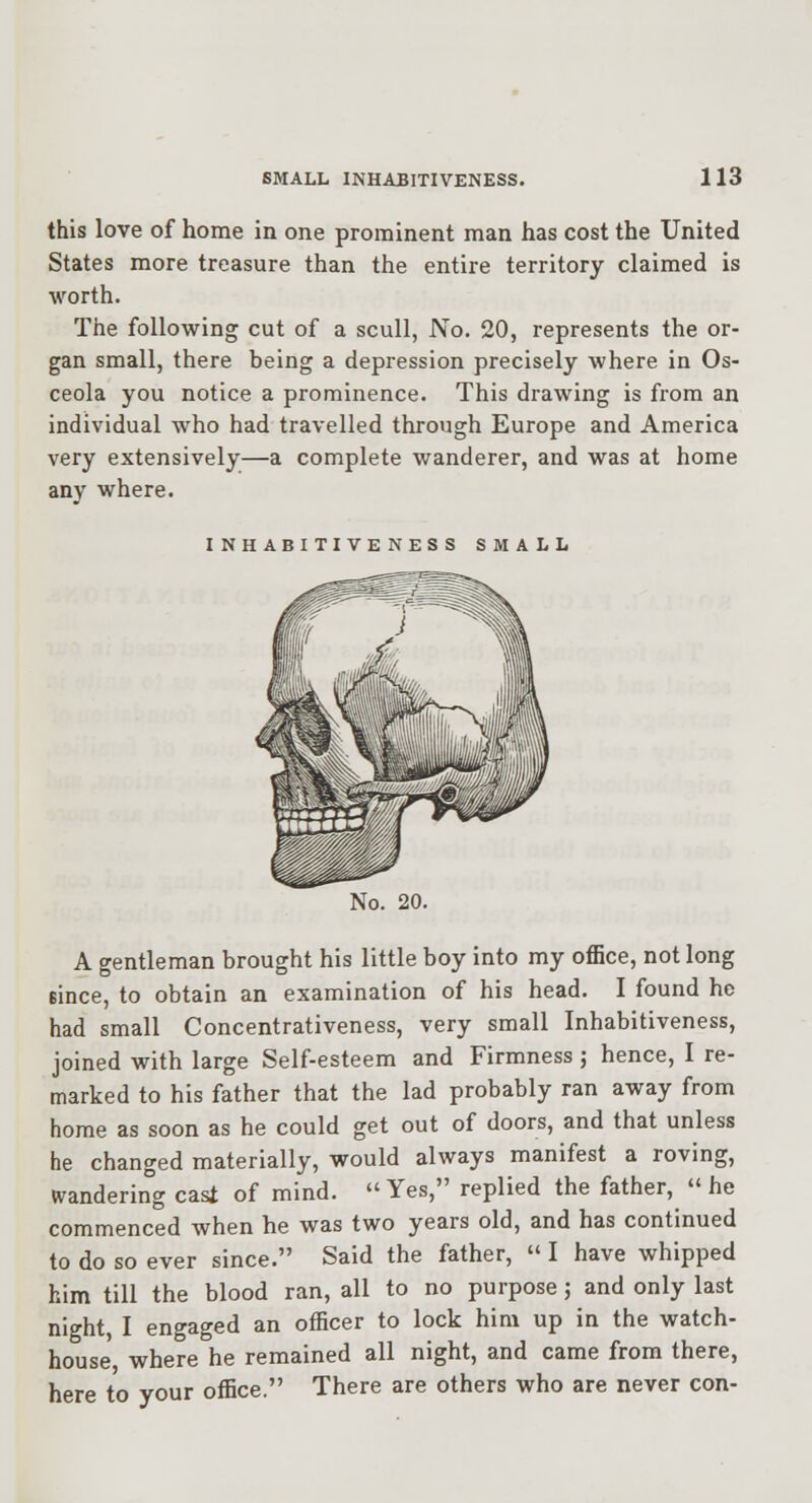 this love of home in one prominent man has cost the United States more treasure than the entire territory claimed is worth. The following cut of a scull, No. 20, represents the or- gan small, there being a depression precisely where in Os- ceola you notice a prominence. This drawing is from an individual who had travelled through Europe and America very extensively—a complete wanderer, and was at home any where. INHABITIVENESS SMALL No. 20. A gentleman brought his little boy into my oflBce, not long since, to obtain an examination of his head. I found he had small Concentrativeness, very small Inhabitiveness, joined with large Self-esteem and Firmness; hence, I re- marked to his father that the lad probably ran away from home as soon as he could get out of doors, and that unless he changed materially, would always manifest a roving, wandering cast of mind. Yes, replied the father, he commenced when he was two years old, and has continued to do so ever since. Said the father, I have whipped him till the blood ran, all to no purpose; and only last night, I engaged an officer to lock him up in the watch- house, where he remained all night, and came from there, here to your office. There are others who are never con-