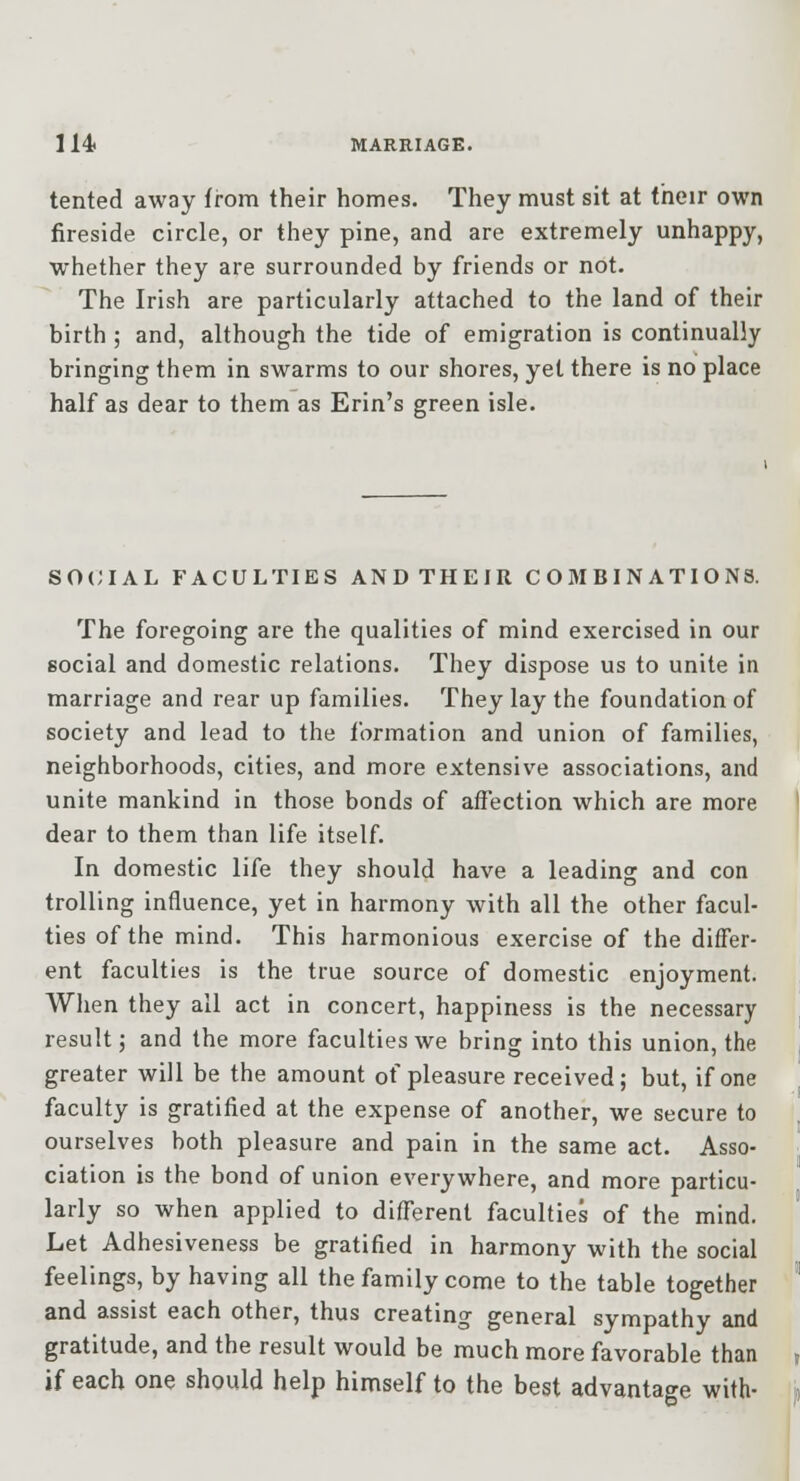 tented away from their homes. They must sit at their own fireside circle, or they pine, and are extremely unhappy, whether they are surrounded by friends or not. The Irish are particularly attached to the land of their birth ; and, although the tide of emigration is continually bringing them in swarms to our shores, yet there is no place half as dear to them as Erin's green isle. SO(;iAL FACULTIES ANDTHEIR COMBINATIONS. The foregoing are the qualities of mind exercised in our social and domestic relations. They dispose us to unite in marriage and rear up families. They lay the foundation of society and lead to the formation and union of families, neighborhoods, cities, and more extensive associations, and unite mankind in those bonds of affection which are more dear to them than life itself. In domestic life they should have a leading and con trolling influence, yet in harmony with all the other facul- ties of the mind. This harmonious exercise of the differ- ent faculties is the true source of domestic enjoyment. When they all act in concert, happiness is the necessary result; and the more faculties we bring into this union, the greater will be the amount of pleasure received; but, if one faculty is gratified at the expense of another, we secure to ourselves both pleasure and pain in the same act. Asso- ciation is the bond of union everywhere, and more particu- larly so when applied to diff'erent faculties of the mind. Let Adhesiveness be gratified in harmony with the social feelings, by having all the family come to the table together and assist each other, thus creating general sympathy and gratitude, and the result would be much more favorable than if each one should help himself to the best advantage with-