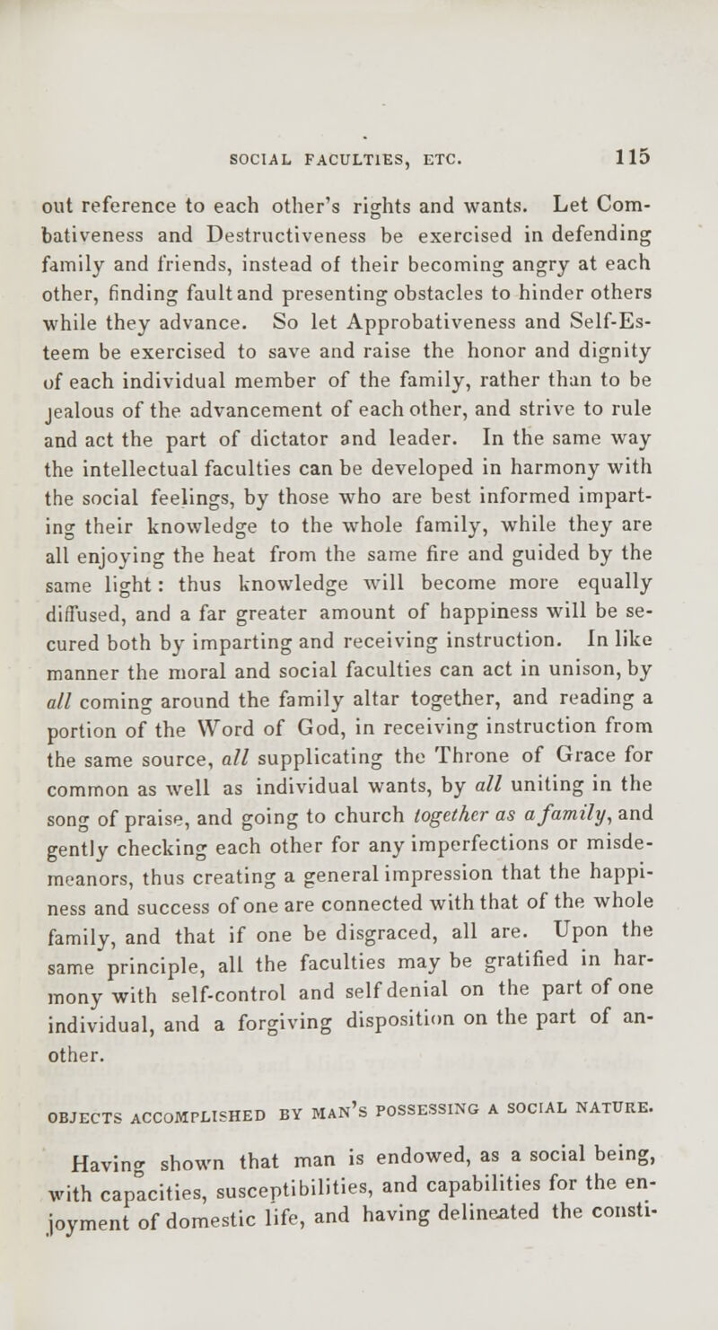out reference to each other's rights and wants. Let Com- bativeness and Destructiveness be exercised in defending family and friends, instead of their becoming angry at each other, finding fault and presenting obstacles to hinder others while they advance. So let Approbativeness and Self-Es- teem be exercised to save and raise the honor and dignity of each individual member of the family, rather than to be jealous of the advancement of each other, and strive to rule and act the part of dictator and leader. In the same way the intellectual faculties can be developed in harmony with the social feelings, by those who are best informed impart- ing their knowledge to the whole family, while they are all enjoying the heat from the same fire and guided by the same light: thus knowledge will become more equally diffused, and a far greater amount of happiness will be se- cured both by imparting and receiving instruction. In like manner the moral and social faculties can act in unison, by all coming around the family altar together, and reading a portion of the Word of God, in receiving instruction from the same source, all supplicating the Throne of Grace for common as well as individual wants, by all uniting in the song of praise, and going to church together as a family, and gently checking each other for any imperfections or misde- meanors, thus creating a general impression that the happi- ness and success of one are connected with that of the whole family, and that if one be disgraced, all are. Upon the same principle, all the faculties may be gratified in har- mony with self-control and self denial on the part of one individual, and a forgiving disposition on the part of an- other. OBJECTS ACCOMPLISHED BY MAN's POSSESSING A SOCIAL NATURE. Having shown that man is endowed, as a social being, with capacities, susceptibilities, and capabilities for the en- joyment of domestic life, and having delineated the consti-