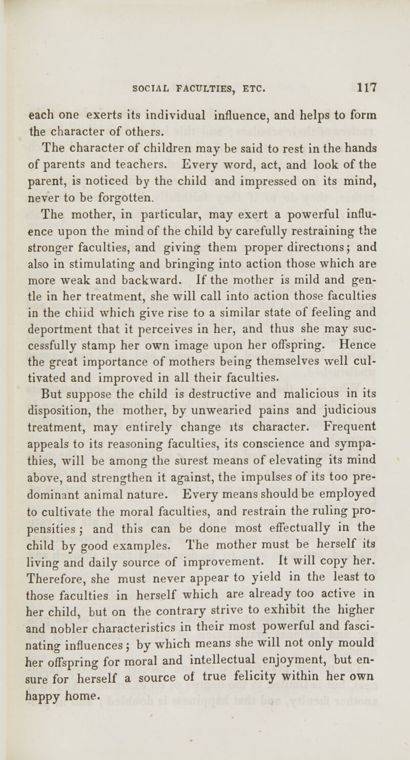 each one exerts its individual influence, and helps to form the character of others. The character of children may be said to rest in the hands of parents and teachers. Every word, act, and look of the parent, is noticed by the child and impressed on its mind, never to be forgotten. The mother, in particular, may exert a powerful influ- ence upon the mind of the child by carefully restraining the stronger faculties, and giving them proper directions; and also in stimulating and bringing into action those which are more weak and backward. If the mother is mild and gen- tle in her treatment, she will call into action those faculties in the child which give rise to a similar state of feeling and deportment that it perceives in her, and thus she may suc- cessfully stamp her own image upon her offspring. Hence the great importance of mothers being themselves well cul- tivated and improved in all their faculties. But suppose the child is destructive and malicious in its disposition, the mother, by unwearied pains and judicious treatment, may entirely change its character. Frequent appeals to its reasoning faculties, its conscience and sympa- thies, will be among the surest means of elevating its mind above, and strengthen it against, the impulses of its too pre- dominant animal nature. Every means should be employed to cultivate the moral faculties, and restrain the ruling pro- pensities ; and this can be done most effectually in the child by good examples. The mother must be herself its living and daily source of improvement. It will copy her. Therefore, she must never appear to yield in the least to those faculties in herself which are already too active in her child, but on the contrary strive to exhibit the higher and nobler characteristics in their most powerful and fasci- nating influences ; by which means she will not only mould her ofllspring for moral and intellectual enjoyment, but en- sure for herself a source of true felicity within her own happy home.