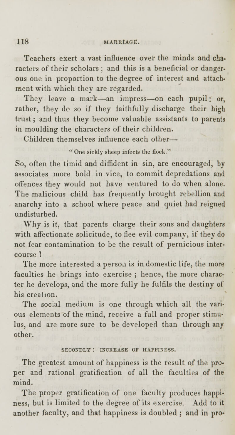 Teachers exert a vast influence over the minds and cha- racters of their scholars ; and this is a beneficial or danger- ous one in proportion to the degree of interest and attach- ment with which they are regarded. They leave a mark—an impress—on each pupil; or, rather, they do so if they laithfully discharge their high trust 5 and thus they become valuable assistants to parents in moulding the characters of their children. Children themselves influence each other— One sickly sheep infects the flock. So, often the timid and diffident in sin, are encouraged, by associates more bold in vice, to commit depredations and offences they would not have ventured to do when alone. The malicious child has frequently brought rebellion and anarchy into a school where peace and quiet had reigned undisturbed. Why is it, that parents charge their sons and daughters with affectionate solicitude, to flee evil company, if they do not fear contamination to be the result of pernicious inter- course 1 The more interested a persoa is in domestic life, the more faculties he brings into exercise ; hence, the more charac- ter he develops, and the more fully he fulfils the destiny of his Creadon. The social medium is one through which all the vari- ous elements of the mind, receive a full and proper stimu- lus, and are more sure to be developed than through any other. SECONDLY : INCREASE OF HAPPINESS. The greatest amount of happiness is the result of the pro- per and rational gratification of all the faculties of the mind. The proper gratification of one faculty produces happi- ness, but is limited to the degree of its exercise. Add to it another faculty, and that happiness is doubled ; and in pro-