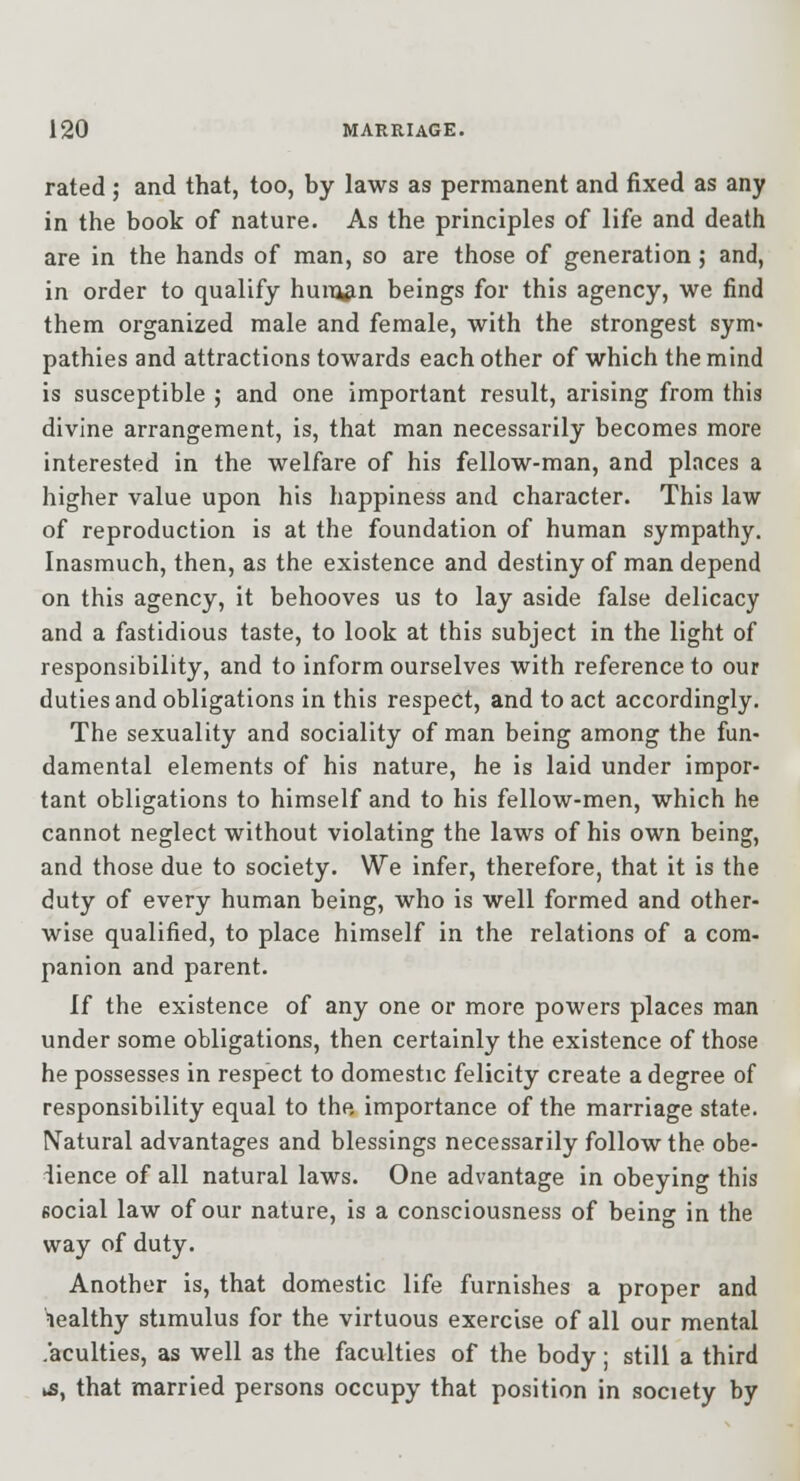 rated ; and that, too, by laws as permanent and fixed as any in the book of nature. As the principles of life and death are in the hands of man, so are those of generation ; and, in order to qualify huiTj^n beings for this agency, we find them organized male and female, with the strongest sym- pathies and attractions towards each other of which the mind is susceptible ; and one important result, arising from this divine arrangement, is, that man necessarily becomes more interested in the welfare of his fellow-man, and places a higher value upon his happiness and character. This law of reproduction is at the foundation of human sympathy. Inasmuch, then, as the existence and destiny of man depend on this agency, it behooves us to lay aside false delicacy and a fastidious taste, to look at this subject in the light of responsibility, and to inform ourselves with reference to our duties and obligations in this respect, and to act accordingly. The sexuality and sociality of man being among the fun- damental elements of his nature, he is laid under impor- tant obligations to himself and to his fellow-men, which he cannot neglect without violating the laws of his own being, and those due to society. We infer, therefore, that it is the duty of every human being, who is well formed and other- wise qualified, to place himself in the relations of a com- panion and parent. If the existence of any one or more powers places man under some obligations, then certainly the existence of those he possesses in respect to domestic felicity create a degree of responsibility equal to the importance of the marriage state. Natural advantages and blessings necessarily follow the obe- dience of all natural laws. One advantage in obeying this Bocial law of our nature, is a consciousness of being in the way of duty. Another is, that domestic life furnishes a proper and nealthy stimulus for the virtuous exercise of all our mental .acuities, as well as the faculties of the body; still a third k5, that married persons occupy that position in society by