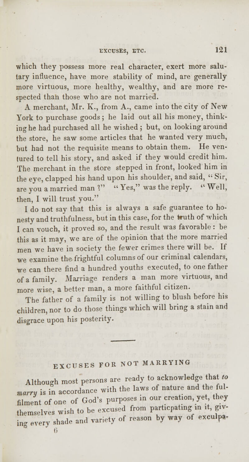 which they possess more real character, exert more salu- tary influence, have more stability of mind, are generally more virtuous, more healthy, wealthy, and are more re- spected than those who are not married. A merchant, Mr. K., from A., came into the city of New York to purchase goods; he laid out all his money, think- ing he had purchased all he wished ; but, on looking around the store, he saw some articles that he wanted very much, but had not the requisite means to obtain them. He ven- tured to tell his story, and asked if they would credit him. The merchant in the store stepped in front, looked him in the eye, clapped his hand upon his shoulder, and said,  Sir, are you a married man 1  Yes, was the reply.  Well, then, I will trust you. I do not say that this is always a safe guarantee to ho- nesty and truthfulness, but in this case, for the truth of which I can vouch, it proved so, and the result was favorable: be this as it may, we are of the opinion that the more married men we have in society the fewer crimes there will be. If we examine the frightful columns of our criminal calendars, we can there find a hundred youths executed, to one father of a family. Marriage renders a man more virtuous, and more wise, a better man, a more faithful citizen. The father of a family is not willing to blush before his children, nor to do those things which will bring a stain and disgrace upon his posterity. EXCUSES FOR NOT MARRYING Although most persons are ready to acknowledge that to marry is in accordance with the laws of nature and the ful- filment of one of God's purposes in our creation, yet, they themselves wish to be excused from particpatmg m it, giv- ing, every shade and variety of reason by way of exculpa.