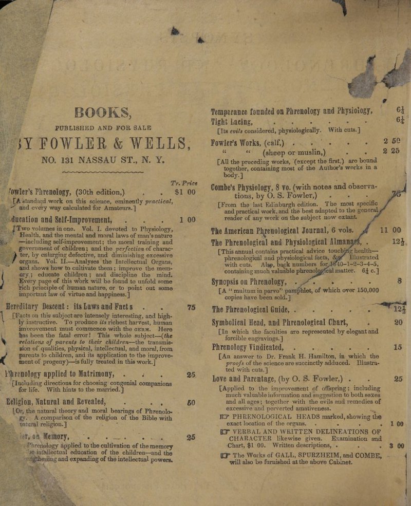 1 BOOKS, PUBLISHED AND FOR. SALE JY FOWLER & WELLS, NO. 131 NASSAU ST., N. Y. Tr. Price /owler's Phrenology, (30th edition,) . . Si oo [A standard work on this science, eminently practical, . -^ and every way calculated for Amateurs.] ducation and Self-Improvement, /Two volumes in one. Vol. I. devoted to Physiology, Health, and the mental and moral laws of man's nature top —including 3elf-improvement; the moral training and government of children; and the perfection, of charac- 1 ter, by enlarging defective, and diminishing excessive / organs. Vol. II.—Analyses the Intellectual Organs, and shows how to cultivate them ; improve the mera- / ory ; educate children; and discipline the mind. \ Every page of this work will be found to unfold some 4 rich principle of human nature, or to point out some important law of virtue and happiness.] Hereditary Descent: its Laws and Fact s . tcts on this subject are intensely interesting, and high- 1 ly instructive. To produce its richest harvest, human imnrovemeut must commence with the cerm. Here has been the fatal error! This whole subject—(the \ relations of parents to their children—the transmis- sion of qualities, physical, intellectual, and moral, from ^ parents to children, and its application to the improve- \ ment of progeny)—is fully treated in this work.] l'hrrnology applied to Matrimony, . < [Including directions for choosing congenial companions for life. With hints to the married.] Religion, Natural and Revealed, . . , I, Or, the natural theory and moral bearings of Phrenolo- gy. A comparison of the religion of the Bible with al religion.] Memory, . . _ . . , . tual education of the children—and the and expanding of the intellectual powers. 1 00 25 60 25 11 Temperance founded on Phrenology and Physiology, Tight Lacing, ... . [Its evils considered, physiologically. With cuts.] Fowler's Works, (calf,) . . .   (sheep or muslin,) [AU the preceding works, (except the first,) aro bound together, containing most of the Author's works in a body.] Combe's Physiology, 8 VO. (with notes and observa- tions, by O. S. Fowler,) [From the last Edinburgh edition. The most specific and practical work, and the best adapted to the gonoraL reader of any work on the subject now extant Tke American Phrenological Journal, 6 vols. The Phrenological and Physiological Almanj [This annual contains practical advice touching health- phrenological and physiological facts, &gr Illustrated with cuts. Al»f>, back numbers forJ-SflO-1-2-3-4-5, containing much valuable phrenoUjgfcal matter. 6| c. ] Synopsis on Phrenology, [A  multum in parvo pamphlet, of which over 150,000 copies have been sold.] 75 The Phrenological Guide, . Symbolical Head, and Phrenological Chart, [In which the faculties are represented by elegant and forcible engravings.] Phrenology Vindicated, [An answer to Dr. Frank H. Hamilton, in which the proofs of the science are succinctly adduced. Illustra- ted with cuts.] Love and Parentage, (by O. S. Fowler,) . [Applied to the improvement of offspring; including much valuable information and suggestion to both sexes and all ages; together with the evils and remedies of excessive and perverted amativeness. IE7 PHRENOLOGICAL HEADS marked,showing the exact location of the organs. .... BX VERBAL AND WRITTEN DELINEATIONS OF CHARACTER likewise given. Examination and O* The Works of GALL, SPURZHEIM, and COMBE, will also be furnished at the above Cabinet. 50 25 00 12J 20 15 25 1 00