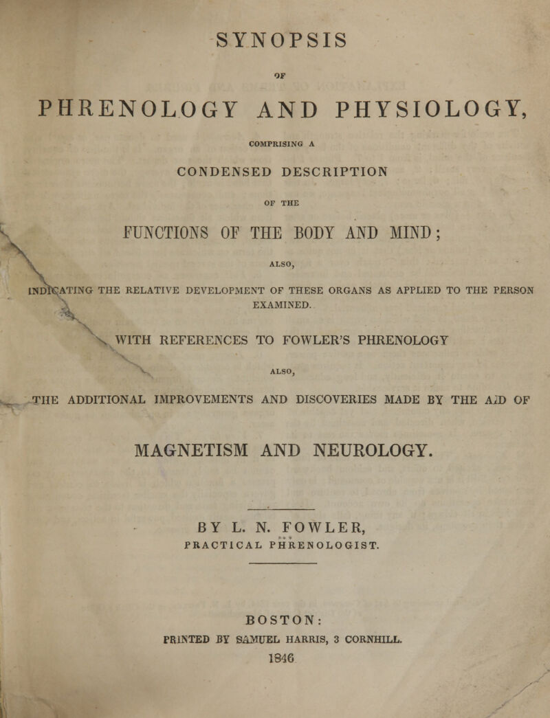 OF PHRENOLOGY AND PHYSIOLOGY, COMPRISING A CONDENSED DESCRIPTION OF THE FUNCTIONS OF THE BODY AND MIND ; \ ALSO, INDITING THE RELATIVE DEVELOPMENT OF THESE ORGANS AS APPLIED TO THE PERSON EXAMINED. WITH REFERENCES TO FOWLER'S PHRENOLOGY ALSO, THE ADDITIONAL IMPROVEMENTS AND DISCOVERIES MADE BY THE AiD OF MAGNETISM AND NEUROLOGY. BY L. N. FOWLER, PRACTICAL PHRENOLOGIST. BOSTON: PRINTED BY SAMUEL HARRIS, 3 CORNHILL. 1846