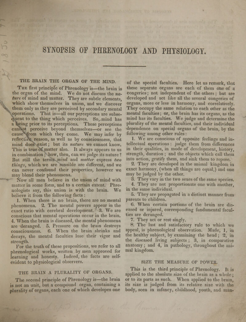 SYNOPSIS OF PHRENOLOGY AND PHYSIOLOGY. < THE BRAIN THE ORGAN OF THE MIND. The first principle of Phrenology is—the brain is the organ of the mind. We do not discuss the na- ture of mind and matter. They are subtle elements, which show themselves in union, and we discover them only as they are perceived by secondary mental operations. That is—all our perceptions are subse- lent to the thing which perceives. So,.mind has eing prior to its perceptions. These perceptions caniVot perceive beyond themselves—or see the causeV^rom which they come. We may infer by reflective reason, as well as by consciousness, that mind does^Nexist; but its nature we cannot know. This is true of matter also. It always appears to us in combination * how, then, can we judge its nature? But still the terms jnind and matter express two things, which we are sensible are different, and we can never confound their properties, however we may blend their phenomena. Now all men believe in the union of mind with matter in some form, and to a certain extent. Phre- nologists say, this union is with the brain. We believe it from the following facts : 1. When there is no brain, there are no mental phenomena. 2. The mental powers appear in the exact ratio with cerebral development. 3. We are conscious that mental operations occur in the brain, 4. When the brain is diseased, the mental phenomena are deranged. 5. Pressure on the brain destroys consciousness. G. When the brain shrinks and decays, the mental faculties lose their vigor and strength. For the truth of these propositions, we refer to all phrenological works, written by men approved for learning and honesty. Indeed, the facts are self- evident to physiological observers. THE BRAIN A PLURALITY OF ORGANS. The second principle of Phrenology is—the brain is not an unit, but a compound organ, containing a plurality of organs, each one of which developes one of the special faculties. Here let us remark, that these separate organs are each of them one of a congeries; not independent of the others; but are developed and act like all the several congeries of organs, more or less in harmony, and correlatively. They occupy the same relation to each other as the mental faculties; or, the brain has its organs, as the mind has its faculties. We judge and determine the plurality of the mental faculties, and their individual dependence on special organs of the brain, by the following among other rules : 1. We are conscious of opposite feelings and in- tellectual operations : judge them from differences in their qualities, in mode of development, history, strength, duration ; and the objects which call them into action, gratify them, and sink them to repose. 2. They are developed in the animal kingdom in exact harmony, (when all things are equal,) and one may be judged by the other. 3. They vary in the two sexes of the same species. 4. They are not proportionate one with another, in the same individual. 5. They are propagated in a distinct manner from parents to children. G. When certain portions of the brain are dis- eased or injured, corresponding fundamental facul- ties are deranged. 7. They act or rest singly. 8. The last and satisfactory rule to which we appeal, is phrenological observation. Made, 1, in the healthy subject, by examining the head ; 2, in the diseased living subjects ; 3, in comparative anatomy; and 4, in pathology, throughout the ani- mal kingdom. SIZE THE MEASURE OF POWER. This is the third principle of Phrenology. It is applied to the absolute size of the brain as a whole; or to its parts as such. When applied to the brain, its size is judged from its relative size with the body, seen in infancy, childhood, youth, and man-