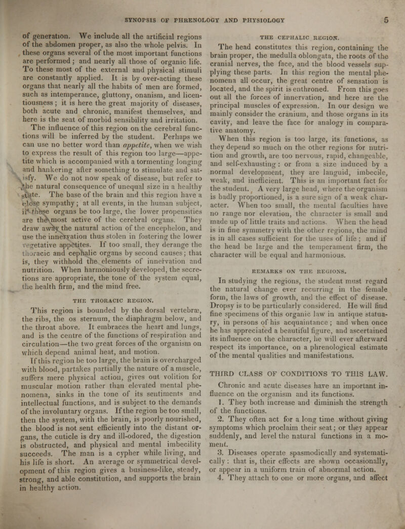 of generation. We include all the artificial regions of the abdomen proper, as also the whole pelvis. In these organs several of the most important functions are performed ; and nearly all those of organic life. To these most of the external and physical stimuli are constantly applied. It is by over-acting these organs that nearly all the habits of men are formed, such as intemperance, gluttony, onanism, and licen- tiousness ; it is here the great majority of diseases, both acute and chronic, manifest themselves, and here is the seat of morbid sensibility and irritation. The influence of this region on the cerebral func- tions will be inferred by the student. Perhaps we can use no better word than appetite, when we wish to express the result of this region too large—appe- tite which is accompanied with a tormenting longing and hankering after something to stimulate and sat- isfy. We do not now speak of disease, but refer to ^he natural consequence of unequal size in a healthy stJ.te. The base of the brain and this region have a close sympathy; at all events, in the human subject, :hkse organs be too large, the lower propensities are theNmost active of the cerebral organs. They draw avv^v the natural action of the encephelon, and use the innervation thus stolen in fostering the lower etative appetites. If too small, they derange the racic and cephalic organs by second causes; that is, they withhold the elements of innervation and nutrition. When harmoniously developed, the secre- tions are appropriate, the tone of the system equal, the health firm, and the mind free. THE THORACIC REGION. This region is bounded by the dorsal vertebrae, the ribs, the os sternum, the diaphragm below, and the throat above. It embraces the heart and lungs, and is the centre of the functions of respiration and circulation—the two great forces of the organism on which depend animal heat, and motion. If this region be too large, the brain is overcharged with blood, partakes partially the nature of a muscle, suffers mere physical action, gives out volition for muscular motion rather than elevated mental phe- nomena, sinks in the tone of its sentiments and intellectual functions, and is subject to the demands of the involuntary organs. If the region be too small, then the system, with the brain, is poorly nourished, the blood is not sent efficiently into the distant or- gans, the cuticle is dry and ill-odored, the digestion is obstructed, and physical and mental imbecility succeeds. The man is a cypher while living, and his life is short. An average or symmetrical devel- opment of this region gives a business-like, steady, strong, and able constitution, and supports the brain in healthy action. THE CEPHALIC REGION. The head constitutes this region, containing the brain proper, the medulla oblongata, the roots of the cranial nerves, the face, and the blood vessels sup- plying these parts. In this region the mental phe- nomena all occur, the great centre of sensation is located, and the spirit is enthroned. From this goes out all the forces of innervation, and here are the principal muscles of expression. In our design we mainly consider the cranium, and those organs in its cavity, and leave the face for analogy in compara- tive anatomy. When this region is too large, its functions, as they depend so much on the other regions for nutri- tion and growth., are too nervous, rapid, changeable, and self-exhausting : or from a size induced by a normal development, they are languid, imbecile, weak, and inefficient. This is an important fact for the student. ( A very large head, where the organism is badly proportioned, is a sure sign of a weak char- acter. When too small, the mental faculties have no range nor elevation, the character is small and made up of little traits and actions. When the head is in fine symmetry with the other regions, the mind is in all cases sufficient for the uses of life ; and if the head be large and the temperament firm, the character will be equal and harmonious. REMARKS ON THE REGIONS. In studying the regions, the student must regard the natural change ever recurring in the female form, the laws of growth, and the effect of disease. Dropsy is to be particularly considered. lie will find fine specimens of this organic law in antique statua- ry, in persons of his acquaintance ; and when once he has appreciated a beautiful figure, and ascertained its influence on the character, he will ever afterward respect its importance, on a phrenological estimate of the mental qualities and manifestations. THIRD CLASS OF CONDITIONS TO THIS LAW. Chronic and acute diseases have an important in- fluence on the organism and its functions. 1. They both increase and diminish the strength of the functions. 2. They often act for a long time without giving symptoms which proclaim their seat; or they appear suddenly, and level the natural functions in a mo- ment. 3. Diseases operate spasmodically and systemati- cally : that is, their effects are shown occasionally, or appear in a uniform train of abnormal action. 4. They attach to one or more organs, and affect