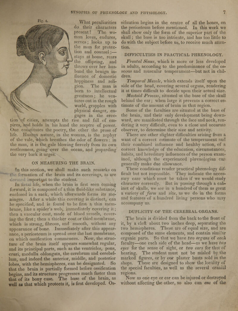 What peculiarities do their characters present! The wo- man loves, endures, serves; looks up to the man for protec- tion and counsel;— stays at home, rears the offspring, and throws over her hus- hand the benign in- fluence of domestic happiness and reli- gion. The man is born to intellectual greatness; he ven- tures out in the rough world, grapples with physical danger, en- gages in the erec- tion of cities, attempts the rise and fall of em- pires, and holds in his hand the sceptre of power. One constitutes the poetry, the other the prose of life. Human nature, in the woman, is the zephyr of the vale, which breathes the odor of flowers : in the man, it is the gale blowing fiercely from its own restlessness, going over the ocean, and jeoparding the very bark it urges. ON MEASURING THE BRAIN. Tn this section, we shall make such remarks on nation of the brain and its coverings, as are nportant to the student. In fetal life, when the brain is first seen coming forward, it is composed of a thin fluid-like substance, enclosed in a sack, which afterwards forms its me- ninges. After a while this covering is distinct, can be specified, and is found to be first a thin mem- brane, like a spider's web, immediately covering it; then a vascular coat, made of blood vessels, cover- ing the first; then a thicker coat or third membrane, which is strong, fibrous, and smooth, without any appearance of bone. Immediately after this appear- ance, a periosteum is spread over the last membrane, on which ossification commences. Now, the struc- ture of the brain itself appears somewhat regular, and its principal parts, such as the ventricles, pons, cruri, medulla oblongata, the cerebrum and cerebel- lum, and indeed the anterior, middle, and posterior lobes, with the hemispheres, can be designated. So that the brain is partially formed before ossification begins, and its structure progresses much faster than that of its bony case. The base of the brain, as well as that which protects it, is first developed. Os- sification begins in the centre of all the bones, on the periosteum before mentioned. In this work we shall show only the form of the superior part of the skull; the base is too intricate, and has too little to do with the subject before us, to receive much atten- tion. DIFFICULTIES IN PRACTICAL PHRENOLOGY. Frontal Sinus, which is more or less developed in adults, according to the predominance of the os- seous and muscular temperament—but not in chil- dren. Temporal Muscle, which extends itself upon the side of the head, covering several organs, rendering it at times difficult to decide upon their actual size. Mastoid Process, situated at the base of the skull behind the ear; when large it prevents a correct es- timate of the amount of brain in that region. Some of the faculties are situated at the base of the brain, and their only development being down- ward, are manifested through the face and neck, ren- dering it very difficult, even to a close and accurate observer, to determine their size and activity. There are other slighter difficulties arising from a want of a correct estimate of the temperament and their combined influence and healthy action, of a correct knowledge of the education, circumstances, habits, and hereditary influences of the person exam- ined, although the experienced phrenojogian cai' generally make due allowance. These conditions render practical phrenology dif- ficult but not impossible. They indicate the neces- sary care which must be taken if we would study character correctly. But in passing through a cab- inet of skulls, we sec in a hundred of them as great a variety of form and size, as we do in the forms and features of a hundred living persons who may accompany us. DUPLICITY OF THE CEREBRAL ORGANS. The brain is divided from the back to the front of it, by a cleft about two inches deep, separating the two hemispheres. These are of equal size, and are composed of the same elements, and contain similar organic parts. So that we have txoo organs of each faculty—one each side of the head—as we have tno eyes for the sense of sight, or two ears for that of hearing. The student must not be misled by the marked figures, or by our plaster busts sold in the shops. These are designed to show the locality of the special faculties, as well as the several cranial regions. Now as one eye or ear can be injured or destroyed without affecting the other, so also can one of the