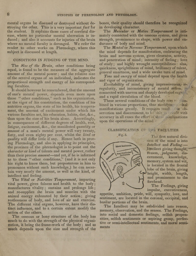 mental organs be diseased or destroyed without de- stroying the other. This is a very important fact For the student. It explains those cases of cerebral dis- ease, where no particular mental aberration is in- duced ; and also it accounts for injuries of the brain where no mental faculty is deranged. We refer the reader to other works on Phrenology, where this subject is discussed at length. CONDITIONS IN JUDGING OF THE MIND. The Size of the Brain, other conditions being equal, is found to be the measure of the aggregate amount of the mental power ; and the relative size of the several organs of an individual, indicates the proportional strength and energy of his correspond- ing faculties. It should however be remembered, that the amount of one's mental power, depends even more upon these  other conditions, such as his organization, or the vigor of his constitution, the condition of his nutritive organs, the state of his health, his tempera- ment, the amount of excitement under which his various faculties act, his education, habits, diet, &c, than upon the size of his brain alone. Accordingly, in consequence of different degrees of health, rest, fatigue, excitement, &c, the manifested quantity or amount of a man's mental power will vary twenty, forty, and even eighty per cent, whilst the kind or quality will differ little if any. Hence both in prov- ing Phrenology, and also in applying its principles, the province of the phrenologist is to point out the character or kind of talents and mental power, rather than their precise amount—and yet, if he is informed as to these  other conditions, (and it is not only his right to know them, but preposterous in him to pronounce without such knowledge,) he can ascer- tain very nearly the amount, as well as the kind, of intellect and feeling. The Vital or Nutritive Temperament, imparting vital power, gives fulness and health to the body; manufactures vitality ; sustains and prolongs life; and re-supplies the brain and muscles with the animal energy exhausted by their action; giving restlessness of body, and love of air and exercise. The different vital organs, however, have their dis- tinct influence, and to a certain extent modify the action of the others. The osseous or bony structure of the body has much to do with the strength of the physical organi- zation, it being the frame-work of the body ; and as much depends upon the size and strength of the bones, their quality should therefore be recognized in developing character. The Muscular or Motive Temperament is inti- mately connected with the osseous system, and gives strength, prominence to shape, with power ahd en- durance of body and mind. The Mental or Nervous Temperament, upon which the mind depends for manifestation, embracing the brain and nervous system, gives clearness, activity, and penetration of mind; intensity of feeling ; love of study ; and highly wrought susceptibilities : also, quickness, sprightliness of mind, brilliancy of talent, general smartness, and a wide awake turn of mind. Tone and energy of mind depend upon the health and vigor of organization. Excitability of mind, giving impressiveness, ir- regularity, and inconsistency of mental action, > connected with uneven and sharply developed - and a rapid circulation of the blood. These several conditions of the body ' ii- bined in various proportions, thus modify in ital manifestations greatly. It requires muo] ^e ob- servation and discernment, to 1 ible id*i with accuracy in all cases the effect of tl mibinations upon the operations of the mind. CLASSIFICATION FACULTIES. The first natural divi- sion of the mind is into Intellect and Feeling.— Intellect giving thought, reason, judgment, dis- cernment, knowledge, memory, system and wit, is located in the frontal lobe of the brain, giving height, width, length, and prominence to the forehead. The Feelings, giving impulse, executiveness, appetite, ambition, pride, will, sympathy, love, and sentiment, are located in the coronal, occipital, and basilar portions of the brain. The Intellect may be subdivided into reason, memory, observation, and the senses. The Feelings, into social and domestic feelings, selfish propen- sities, selfish sentiments or aspiring group, perfec- tive or semi-intellectual sentiments, and moral senti- ments
