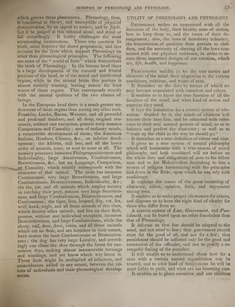 L'J which govern these phenomena. Phrenology, then, is consistent in theory, and susceptible of physical demonstration, by an appeal to nature, and to facts. Let it be judged at this tribunal alone, and stand or fall accordingly. It boldly challenges the most scrutinizing examination. Those who question its truth, must disprove the above proposition, and also account for the facts which support Phrenology on other than phrenological principles. The following are some of the  world of facts which demonstrate the truth of Phrenology. In the human head there is a large development of the coronal and frontal portions of the head, or of the moral and intellectual organs, while in the animal brain this portion is almost entirely wanting, leaving scarce the least traces of these organs. This corresponds exactly with the mental qualities of the two classes of beings. In the European head there is a much greater en- dowment of these organs than among any other race. Franklin, Locke, Bacon, Webster, and all powerful and profound thinkers, and all deep, original rea- goners, without one exception, possess truly immense Comparison and Causality ; men of ordinary minds, a respectable development of them; the American Indians, Hindoos, Chinese, &c, an inferior devel- opment ; the African, still less, and all the lower order of animals, none, or next to none at all. The monkey possesses immense Philoprogenitiveness and Individuality, large Amativeness, Combativeness, Secretiveness, &c, but no Language, Comparison, ^pr_ Causality, which exactly corresponds with the character of that animal. The crow has immense Cautiousness, very large Secretiveness, and large Combativeness, Destructiveness, Individuality, &c ; the fox, cat, and all animals which employ secrecy in catching their prey, possess very large Secretive- ness, and large Combativeness, Destructiveness, and Cautiousness; the tiger, lion, leopard, dog, cat, fox, wolf, hawk, eagle, and all those animals of this class, which destroy other animals, and live on their flesh, possess, without one individual exception, immense Destructiveness, and large Combativeness, while the sheep, calf, deer, dove, robin, and all those animals which eat no flesh, and are harmless in their nature, have scarce the least Combativeness or Destructive- ness ; the dog has very large Locality, and accord- ingly can chase the deer through the forest for suc- cessive days, making almost innumerable turnings and windings, and yet know which way home is. These facts° might be multiplied ad infinitum, and coincidences added to any extent, between the tal- ents of individuals and their phrenological develop- ments. UTILITY OF PHRENOLOGV AND PHYSIOLOGY. Physiology makes us acquainted with ail the functions of the body, their healthy state of action, how to keep them so, and the cause of their de- rangement ; also, the laws of hereditary influence, the transmission of qualities from parents to chil- dren, and the necessity of obeying all the laws con- nected with our physical existence, in order to se- cure three important designs of cur creation, which are, life, health, and happiness. Phrenology unfolds to us the true nature and elements of the mind, their adaptation to the various conditions, relations, and wants of man. It furnishes us the data by means of which we may become acquainted with ourselves and others. It enables us to know the true function of all the faculties of the mind, and what kind of action and exercise they need. It lays the foundation for a correct system of edu- cation. Guided by it, the minds of children will receive their true bias, and be educated with refer- ence to their real natural powers of mind, so as to balance and perfect the character ; as well as to  train up the child in the way he should go. It furnishes us a true definition of virtue and vice. It gives us a true system of mental philosophy which will harmonize with a true system of moral philosophy, and both combined will set before us the whole duty and obligations of man to his fellow man and to Ins Maker—thus furnishing to him a system of religion harmonizing with the principles laid down in the Bible, upon which he can rely with confidence. It explains the cause of the great versatility of character, talent, opinion, faith, and enjoyment among men. It enables us to make proper allowances for others, and disposes us to have the right kind of charity for those who differ from us. A correct system of Law, Government, and Pun- ishment, can be based upon no other foundation than that of Phrenology. It informs us that law should be adapted to the mind, and not mind to law; that government should exist for the good of all, and not for a few ; that punishment should be inflicted only for the good and restoration of the offender, and not to gratify a re- vengeful feeling of the punisher. It will enable us to understand about how fur a man with a certain mental organization can be trusted, and to what kind of temptations he will be most liable to yield, and what are his besetting sins. It enables us to place ourselves and our children