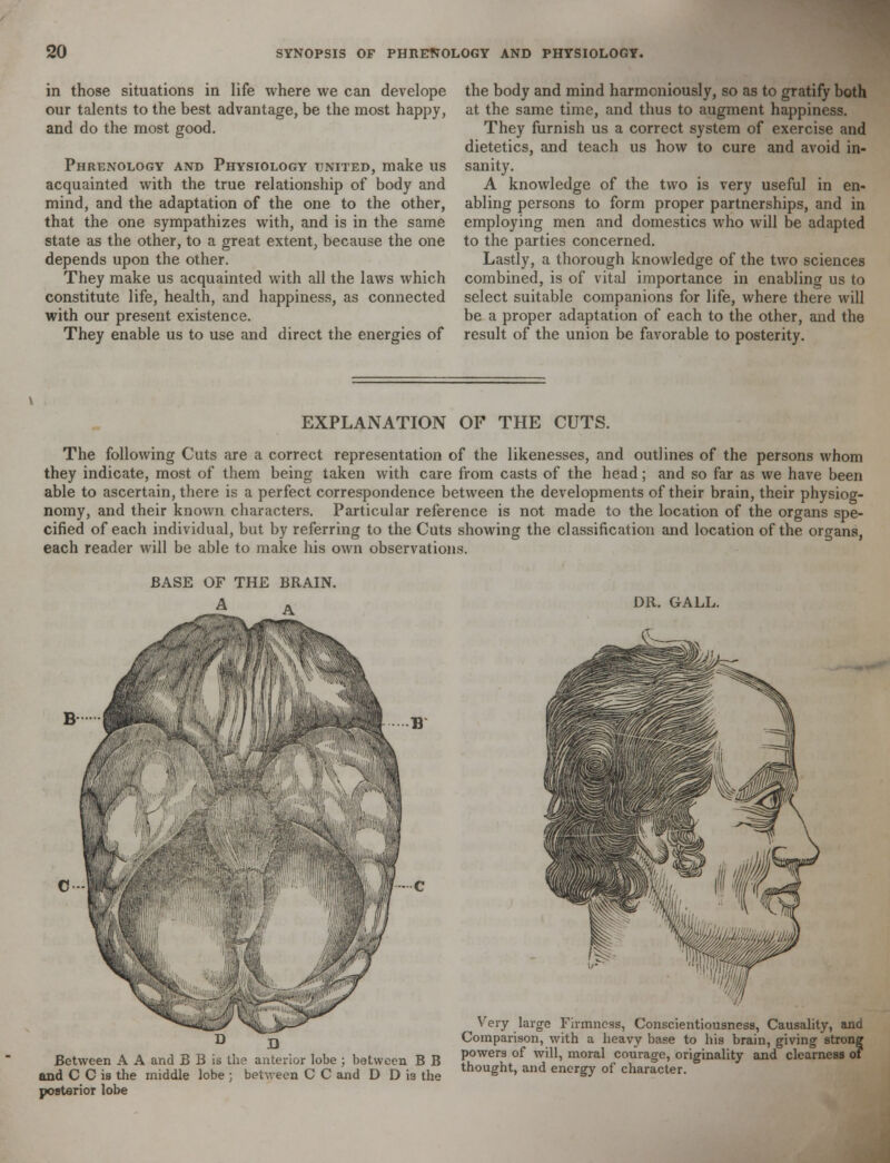 in those situations in life where we can develope our talents to the best advantage, be the most happy, and do the most good. Phrenology and Physiology united, make us acquainted with the true relationship of body and mind, and the adaptation of the one to the other, that the one sympathizes with, and is in the same state as the other, to a great extent, because the one depends upon the other. They make us acquainted with all the laws which constitute life, health, and happiness, as connected with our present existence. They enable us to use and direct the energies of the body and mind harmoniously, so as to gratify both at the same time, and thus to augment happiness. They furnish us a correct system of exercise and dietetics, and teach us how to cure and avoid in- sanity. A knowledge of the two is very useful in en- abling persons to form proper partnerships, and in employing men and domestics who will be adapted to the parties concerned. Lastly, a thorough knowledge of the two sciences combined, is of vital importance in enabling us to select suitable companions for life, where there will be a proper adaptation of each to the other, and the result of the union be favorable to posterity. EXPLANATION OF THE CUTS. The following Cuts are a correct representation of the likenesses, and outlines of the persons whom they indicate, most of them being taken with care from casts of the head; and so far as we have been able to ascertain, there is a perfect correspondence between the developments of their brain, their physiog- nomy, and their known characters. Particular reference is not made to the location of the organs spe- cified of each individual, but by referring to the Cuts showing the classification and location of the organs, each reader will be able to make his own observations. BASE OF THE BRAIN. DR. GALL. D D Between A A and B B is the anterior lobe ; between B B and C C is the middle lobe ; between C C and D D ia the posterior lobe Very large Firmness, Conscientiousness, Causality, and Comparison, with a heavy base to his brain, giving strong powers of will, moral courage, originality and clearness o? thought, and energy of character.