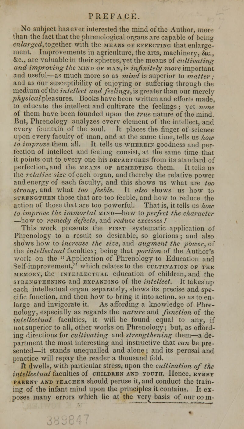 PREFACE. No subject has ever interested the mind of the Author, more lhan the fact that the phrenological organs are capable of being enlarged, together with the means of effecting that enlarge- ment. Improvements in agriculture, the arts, machinery, &c, &c, are valuable in their spheres, yet the means of cultivating and improving the mind of man, is infinitely more important and useful—as much more so as mind is superior to matter ; and as our susceptibility of enjoying or sufferiug through the medium of the intellect and feelings, is greater than our merely physical pleasures. Books have been written and efforts made, to educate the intellect and cultivate the feelings; yet none of them have been founded upon the true nature of the mind. Rut, Phrenology analyzes every element of the intellect, and every fountain of the soul. It places the finger of science upon every faculty of man, and at the same time, tells us how to improve them all. It tells us wherein goodness and per- fection of intellect and feeling consist, at the same time that it points out to every one his departures from its standard of perfection, and the means of remedying them. It tells us the relative size of each organ, and thereby the relative power and energy of each faculty, and this shows us what are too strong, and what too feeble. It also shows us how to strengthen those that are too feeble, and how to reduce the action of those that are too powerful. That is, it tells us how to improve the immortal mind—how to perfect the character —how to remedy defects, and reduce excesses ! This work presents the first systematic application of Phrenology to a result so desirable, so glorious ; and also shows how to increase the size, and augment the power, of the intellectual faculties; being that portion of the Author's work on the Application of Phrenology to Education and Self-improvement, which relates to the cultination of the memory, the intellectual education of children, and the strengthening and expanding of the intellect. It takes up each intellectual organ separately, shows its precise and spe- cific function, and then how to bring it into action, so as to en- large and invigorate it. As affording a knowledge of Phre- nology, especially as regards the nature and function of the intellectual faculties, it will be found equal to any, if not superior to all, other works on Phrenology; but, as onord- ing directions for cultivating and strengthening them—a de- partment the most interesting and instructive that can be pre- sented—it stands unequalled and alone; and its perusal and practice will repay the reader a thousand fold. Ft dwells, with particular stress, upon the cultivation of the intellectual faculties of children and youth. Hence, evrey parent and teacher should peruse it, and conduct the train- ing of the infant mind upon the principles it contains. It ex- poses many errors which lie at the very basis of our co m- .