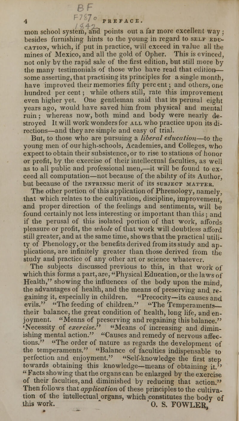 8F 4 f'°'° PRETACE. moil school system, and points out a far more excellent way ; besides furnishing hints to the young in regard to self edu- cation, which, if put in practice, will exceed in value all the mines of Mexico, and all the gold of Opher. This is evinced, not only by the rapid sale of the first edition, but still more by the many testimonials of those who have read that edition— some asserting, that practising its principles for a single month, have improved their memories fifty perc ent; and others, one hundred per cent; while others still, rate this improvement even higher yet. One gentleman said that its perusal eight years ago, would have saved him from physical and mental ruin; whereas now, both mind and body were nearly de- stroyed It will work wonders for all who practice upon its di- rections—and they are simple and easy of trial. But, to those who are pursuing a liberal education—to the young men of our high-schools, Academies, and Colleges, who expect to obtain their subsistence, or to rise to stations of honor or profit, by the exercise of their intellectual faculties, as well as to all public and professional men,—it will be found to ex- ceed all computation—not because of the ability of its Author, but because of the intrinsic merit of its subject matter. The other portion of this application of Phrenology, namely, that which relates to the cultivation, discipline, improvement, and proper direction of the feelings and sentiments, will be found certainly not less interesting or important than this; and if the perusal of this isolated portion of that work, affords pleasure or profit, the whole of that work will doubtless afford still greater, and at the same time, shows that the practical utili- ty of Phenology, or the benefits derived from its study and ap- plications, are infinitely greater than those derived from the study and practice of any other art or science whatever. The subjects discussed previous to this, in that work of which this forms a part, are, Physical Education, or the laws of Health, showing the influences of the body upon the mind the advantages of health, and the means of preserving and re- gaining it, especially in children. Precocity—its causes and evils. The feeding of children. The Temperaments their balance, the great condition of health, long life, and en- joyment. Means of preserving and regaining this balance. 'Necessity of exercise. Means of increasing and dimin- ishing mental action. Causes and remedy of nervous affec- tious. The order of nature as regards the development of the temperaments. Balance of faculties indispensable to perfection and enjoyment. Self-knowledge the first step towards obtaining this knowledge—means of obtaining it.  Facts showing that the organs can be enlarged by the exercise of their faculties, and diminished by reducing that action. Then follows that application of these principles to the cultiva- tion of the intellectual organs, which constitutes the body of this work. ' 0. S. FOWLER,