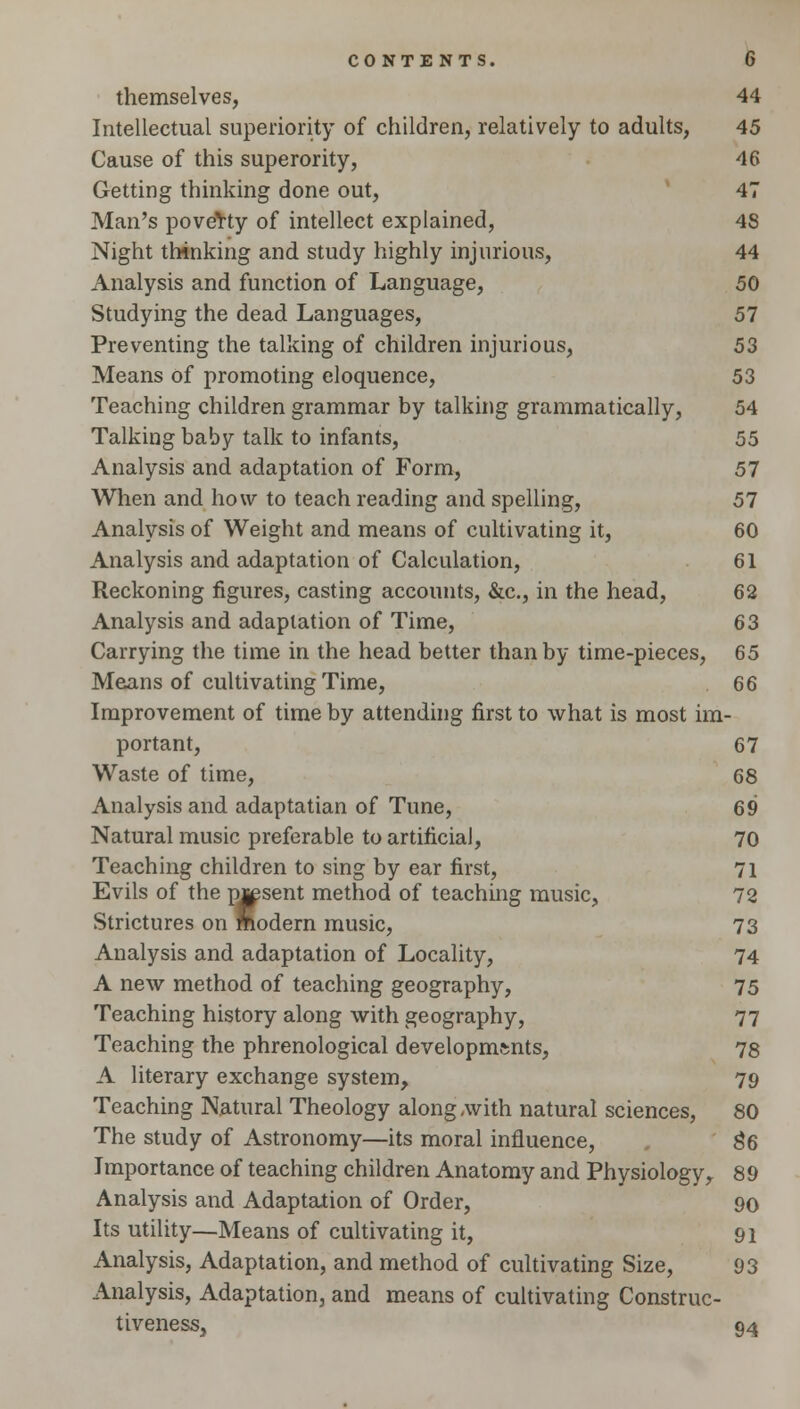 themselves, 44 Intellectual superiority of children, relatively to adults, 45 Cause of this superority, 46 Getting thinking done out, 47 Man's poverty of intellect explained, 48 Night thinking and study highly injurious, 44 Analysis and function of Language, 50 Studying the dead Languages, 57 Preventing the talking of children injurious, 53 Means of promoting eloquence, 53 Teaching children grammar by talking grammatically, 54 Talking baby talk to infants, 55 Analysis and adaptation of Form, 57 When and how to teach reading and spelling, 57 Analysis of Weight and means of cultivating it, 60 Analysis and adaptation of Calculation, 61 Reckoning figures, casting accounts, &c, in the head, 62 Analysis and adaptation of Time, 63 Carrying the time in the head better than by time-pieces, 65 Means of cultivating Time, 66 Improvement of time by attending first to what is most im- portant, 67 Waste of time, 68 Analysis and adaptatian of Tune, 69 Natural music preferable to artificial, 70 Teaching children to sing by ear first, 71 Evils of the present method of teaching music, 72 Strictures on modern music, 73 Analysis and adaptation of Locality, 74 A new method of teaching geography, 75 Teaching history along with geography, 77 Teaching the phrenological developments, 78 A literary exchange system, 79 Teaching Natural Theology along,with natural sciences, 80 The study of Astronomy—its moral influence, g6 Importance of teaching children Anatomy and Physiology, 89 Analysis and Adaptation of Order, 90 Its utility—Means of cultivating it, 91 Analysis, Adaptation, and method of cultivating Size, 93 Analysis, Adaptation, and means of cultivating Construc- tiveness, 94