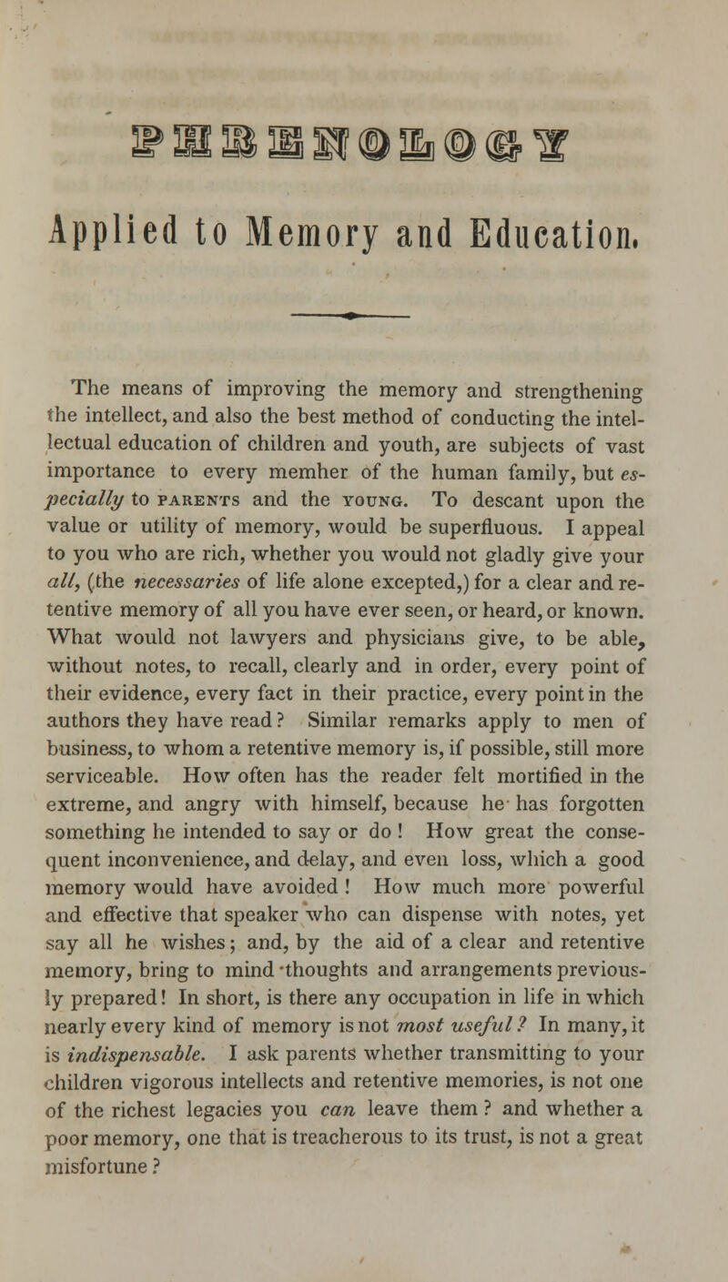 Applied to Memory and Education, The means of improving the memory and strengthening the intellect, and also the best method of conducting the intel- lectual education of children and youth, are subjects of vast importance to every memher of the human family, but es- pecially to parents and the young. To descant upon the value or utility of memory, would be superfluous. I appeal to you who are rich, whether you would not gladly give your all, (the necessaries of life alone excepted,) for a clear and re- tentive memory of all you have ever seen, or heard, or known. What would not lawyers and physicians give, to be able, without notes, to recall, clearly and in order, every point of their evidence, every fact in their practice, every point in the authors they have read ? Similar remarks apply to men of business, to whom a retentive memory is, if possible, still more serviceable. How often has the reader felt mortified in the extreme, and angry with himself, because he has forgotten something he intended to say or do ! How great the conse- quent inconvenience, and delay, and even loss, which a good memory would have avoided ! How much more powerful and effective that speaker who can dispense with notes, yet say all he wishes; and, by the aid of a clear and retentive memory, bring to mind -thoughts and arrangements previous- ly prepared! In short, is there any occupation in life in which nearly every kind of memory is not most useful? In many, it is indispensable. I ask parents whether transmitting to your children vigorous intellects and retentive memories, is not one of the richest legacies you can leave them ? and whether a poor memory, one that is treacherous to its trust, is not a great misfortune ?