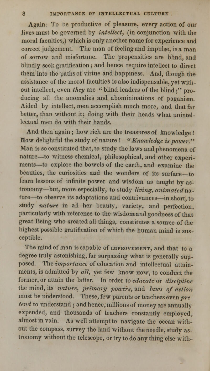 Again: To be productive of pleasure, every action of our lives must be governed by intellect, (in conjunction with the moral faculties,) which is only another name for experience and correct judgement. The man of feeling and impulse, is a man of sorrow and misfortune. The propensities are blind, and blindly seek gratification; and hence require intellect to direct them into the paths of virtue and happiness. And, though the assistance of the moral faculties is also indispensable, yet with- out intellect, even they are  blind leaders of the blind; pro- ducing all the anomalies and abomininations of paganism. Aided by intellect, men accomplish much more, and that far better, than without it; doing with their heads what unintel- lectual men do with their hands. And then again; how rich are the treasures of knowledge I How delightful the study of nature ! Knowledge is power. Man is so constituted that, to study the laws and phenomena of nature—to witness chemical, philosophical, and other experi- ments—to explore the bowels of the earth, and examine the beauties, the curiosities and the wonders of its surface to learn lessons of infinite power and wisdom as taught by as- tronomy—but, more especially, to study living, animated na- ture—to observe its adaptations and contrivances—in short, to study nature in all her beauty, variety, and perfection, particularly with reference to the wisdom and goodness of that great Being who created all things, constitutes a source of the highest possible gratification of which the human mind is sus- ceptible. The mind of man is capable of improvement, and that to a degree truly astonishing, far surpassing what is generally sup- posed. The importance of education and intellectual attain- ments, is admitted by all, yet few know how, to conduct the former, or attain the latter. In order to educate or discipline the mind, its nature, primary powers, and laws of action must be understood. These, few parents or teachers even pre tend to understand ; and hence, millions of money are annually expended, and thousands of teachers constantly employed., almost in vain. As well attempt to navigate the ocean with- out the compass, survey the land without the needle, study as- tronomy without the telescope, or try to do any thing else with-