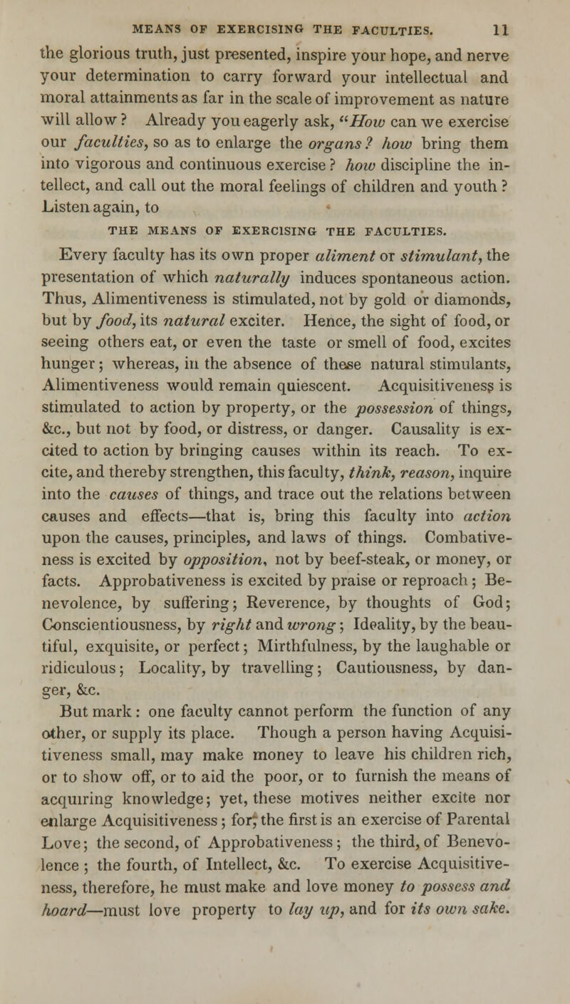 the glorious truth, just presented, inspire your hope, and nerve your determination to carry forward your intellectual and moral attainments as far in the scale of improvement as nature will allow ? Already you eagerly ask, How can we exercise our faculties, so as to enlarge the organs ? how bring them into vigorous and continuous exercise ? how discipline the in- tellect, and call out the moral feelings of children and youth ? Listen again, to THE MEANS OF EXERCISING THE FACULTIES. Every faculty has its own proper aliment or stimulant, the presentation of which naturally induces spontaneous action. Thus, Alimentiveness is stimulated, not by gold or diamonds, but by food, its natural exciter. Hence, the sight of food, or seeing others eat, or even the taste or smell of food, excites hunger; whereas, in the absence of these natural stimulants, Alimentiveness would remain quiescent. Acquisitiveness is stimulated to action by property, or the possession of things, &c, but not by food, or distress, or danger. Causality is ex- cited to action by bringing causes within its reach. To ex- cite, and thereby strengthen, this faculty, think, reason, inquire into the causes of things, and trace out the relations between causes and effects—that is, bring this faculty into action upon the causes, principles, and laws of things. Combative- ness is excited by opposition, not by beef-steak, or money, or facts. Approbativeness is excited by praise or reproach; Be- nevolence, by suffering; Reverence, by thoughts of God; Conscientiousness, by right and wrong; Ideality, by the beau- tiful, exquisite, or perfect; Mirthfulness, by the laughable or ridiculous; Locality, by travelling; Cautiousness, by dan- ger, &c. But mark : one faculty cannot perform the function of any other, or supply its place. Though a person having Acquisi- tiveness small, may make money to leave his children rich, or to show off, or to aid the poor, or to furnish the means of acquiring knowledge; yet, these motives neither excite nor enlarge Acquisitiveness; for£ the first is an exercise of Parental Love; the second, of Approbativeness; the third, of Benevo- lence ; the fourth, of Intellect, &c. To exercise Acquisitive- ness, therefore, he must make and love money to possess and hoard—must love property to lay up, and for its own sake.
