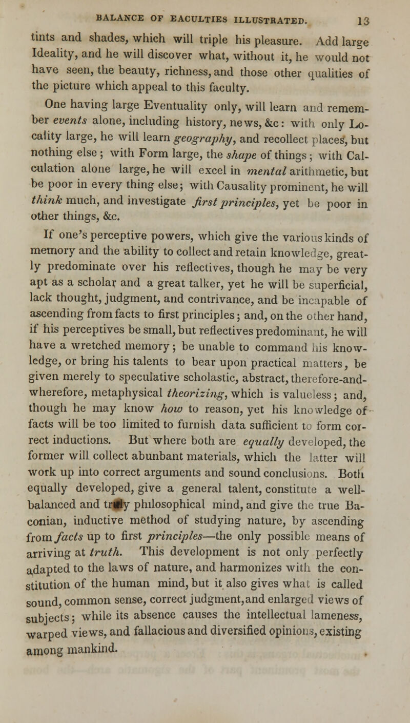 tints and shades, which will triple his pleasure. Add large Ideality, and he will discover what, without it, he would not have seen, the beauty, richness, and those other qualities of the picture which appeal to this faculty. One having large Eventuality only, will learn and remem- ber events alone, including history, news, &c: with only Lo- cality large, he will learn geography, and recollect places, but nothing else ; with Form large, the shape of things; with Cal- culation alone large, he will excel in mental arithmetic, but be poor in every thing else; with Causality prominent, he will think much, and investigate first principles, yet be poor in other things, &c. If one's perceptive powers, which give the various kinds of memory and the ability to collect and retain knowledge, great- ly predominate over his reflectives, though he may be very apt as a scholar and a great talker, yet he will be superficial, lack thought, judgment, and contrivance, and be incapable of ascending from facts to first principles; and, on the other hand, if his perceptives be small, but reflectives predominant, he will have a wretched memory; be unable to command his know- ledge, or bring his talents to bear upon practical matters, be given merely to speculative scholastic, abstract, thercfore-and- wherefore, metaphysical theorizing, which is valueless; and, though he may know how to reason, yet his knowledge of facts will be too limited to furnish data sufficient to form cor- rect inductions. But where both are equally developed, the former will collect abunbant materials, which the latter will work up into correct arguments and sound conclusions. Both equally developed, give a general talent, constitute a well- balanced and tr#y philosophical mind, and give the true Ba- conian, inductive method of studying nature, by ascending isom facts up to first principles—the only possible means of arriving at truth. This development is not only perfectly adapted to the laws of nature, and harmonizes with the con- stitution of the human mind, but it also gives what is called sound, common sense, correct judgment,and enlarged views of subjects; while its absence causes the intellectual lameness, warped views, and fallacious and diversified opinions, existing among mankind.