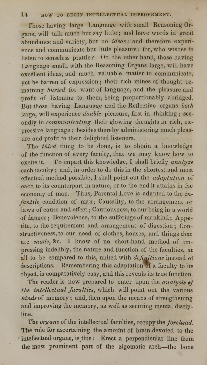 Those having large Language with small Reasoning Or- gans, will talk much but say little ; and have words in great abundance and variety, but no ideas; and therefore experi- ence and communicate but little pleasure : for, who wishes to listen to senseless prattle t On the other hand, those having Language small, with the Reasoning Organs large, will have excellent ideas, and much valuable matter to communicate, yet be barren of expression ; their rich mines of thought re- maining buried for want of language, and the pleasure and profit of listening to them, being proportionably abridged. But those having Language and the Reflective organs both large, will experience double pleasure, first in thinking; sec- ondly in communicating their glowing thoughts in rich, ex- pressive language ; besides thereby administering much pleas- ure and profit to their delighted listeners. The third thing to be done, is to obtain a knowledge of the function of every faculty, that we may know how to excite it. To impart this knowledge, I shall briefly analyze each faculty ; and, in order to do this in the shortest and most effectual method possible, I shall point out the adaptation of each to its counterpart in nature, or to the end it attains in the economy of man. Thus, Parental Love is adapted to the in- fantile] condition of man; Causality, to the arrangement or laws of cause and effect; Cautiousness, to our being in a world of danger; Benevolence, to the sufferings of mankind; Appe- tite, to the requirement and arrangement of digestion; Con- structiveness, to our need of clothes, houses, and things that are made, &c. I know of no short-hand method of im- pressing indelibly, the nature and function of the faculties, at all to be compared to this, united with definitions instead of descriptions. Remembering this adaptation vf a faculty to its object, is comparatively easy, and this reveals its true function. The reader is now prepared to enter upon the analysis 0/ the intellectual faculties, which will point out the various kinds of memory; and, then upon the means of strengthening and improving the memory, as well as securing mental discip- line. The organs of the intellectual faculties, occupy the forehead. The rule for ascertaining the amount of brain devoted to the intellectual organs, is this: Erect a perpendicular line from the most prominent part of the zigomatic arch—the bone