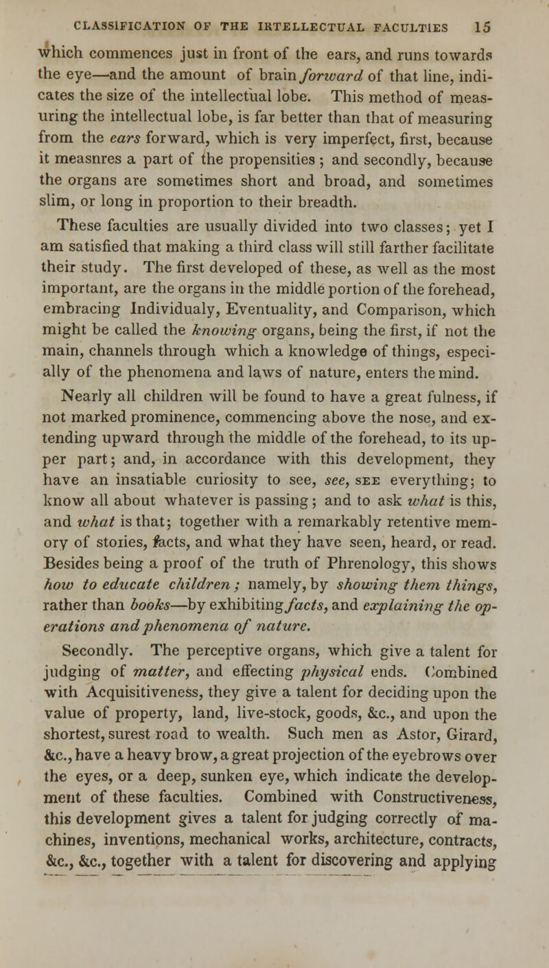 which commences just in front of the ears, and runs towards the eye—and the amount of brain fonvard of that line, indi- cates the size of the intellectual lobe. This method of meas- uring the intellectual lobe, is far better than that of measuring from the ears forward, which is very imperfect, first, because it measnres a part of the propensities ; and secondly, because the organs are sometimes short and broad, and sometimes slim, or long in proportion to their breadth. These faculties are usually divided into two classes; yet I am satisfied that making a third class will still farther facilitate their study. The first developed of these, as well as the most important, are the organs in the middle portion of the forehead, embracing Individualy, Eventuality, and Comparison, which might be called the knowing organs, being the first, if not the main, channels through which a knowledge of things, especi- ally of the phenomena and laws of nature, enters the mind. Nearly all children will be found to have a great fulness, if not marked prominence, commencing above the nose, and ex- tending upward through the middle of the forehead, to its up- per part; and, in accordance with this development, they have an insatiable curiosity to see, see, see everything; to know all about whatever is passing; and to ask what is this, and what is that; together with a remarkably retentive mem- ory of stoiies, feicts, and what they have seen, heard, or read. Besides being a proof of the truth of Phrenology, this shows how to educate children; namely, by showing them things, rather than books—by exhibiting/acte, and explaining the op- erations and phenomena of nature. Secondly. The perceptive organs, which give a talent for judging of matter, and effecting physical ends. Combined with Acquisitiveness, they give a talent for deciding upon the value of property, land, live-stock, goods, &c, and upon the shortest, surest road to wealth. Such men as Astor, Girard, &c, have a heavy brow, a great projection of the eyebrows over the eyes, or a deep, sunken eye, which indicate the develop- ment of these faculties. Combined with Constructiveness, this development gives a talent for judging correctly of ma- chines, inventions, mechanical works, architecture, contracts, &c, &c, together with a talent for discovering and applying