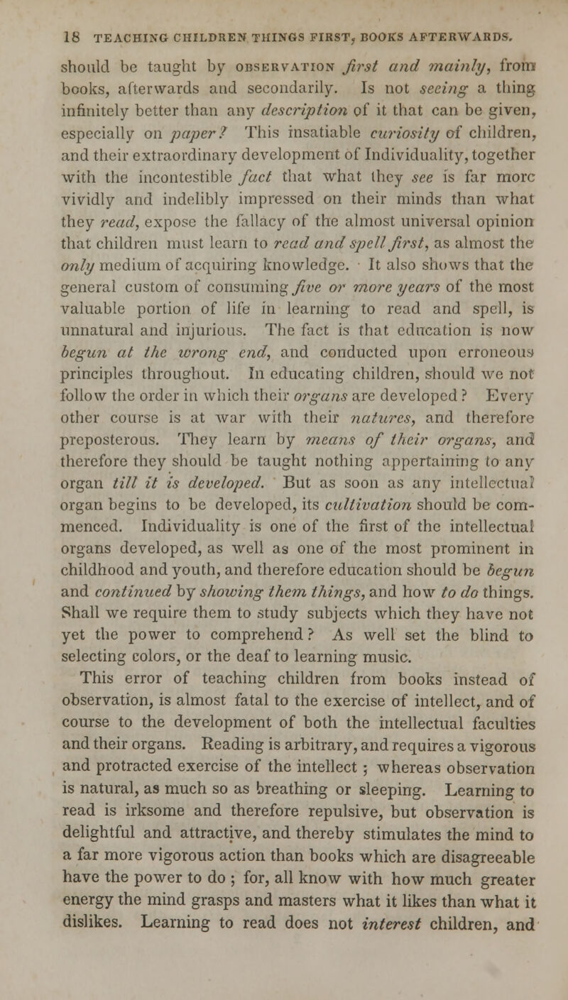 should be taught by observation first and mainly, from books, afterwards and secondarily. Is not seeing a thing infinitely better than any description of it that can be given, especially on paper? This insatiable curiosity of children, and their extraordinary development of Individuality, together with the incontestible fact that what they see is far more vividly and indelibly impressed on their minds than what they read, expose the fallacy of the almost universal opinion that children must learn to read and spell first, as almost the only medium of acquiring knowledge. It also shows that the general custom of consuming five or more years of the most valuable portion of life in learning to read and spell, is unnatural and injurious. The fact is that education is now begun at the wrong end, and conducted upon erroneous principles throughout. In educating children, should we not follow the order in which their organs are developed ? Every other course is at war with their natures, and therefore preposterous. They learn by means of their organs, and therefore they should be taught nothing appertaining to any organ till it is developed. But as soon as any intellectual* organ begins to be developed, its cultivation should be com- menced. Individuality is one of the first of the intellectual organs developed, as well as one of the most prominent in childhood and youth, and therefore education should be begun and continued by showing them things, and how to do things. Shall we require them to study subjects which they have not yet the power to comprehend ? As well set the blind to selecting colors, or the deaf to learning music. This error of teaching children from books instead of observation, is almost fatal to the exercise of intellect, and of course to the development of both the intellectual faculties and their organs. Reading is arbitrary, and requires a vigorous and protracted exercise of the intellect ; whereas observation is natural, as much so as breathing or sleeping. Learning to read is irksome and therefore repulsive, but observation is delightful and attractive, and thereby stimulates the mind to a far more vigorous action than books which are disagreeable have the power to do ; for, all know with how much greater energy the mind grasps and masters what it likes than what it dislikes. Learning to read does not interest children, and