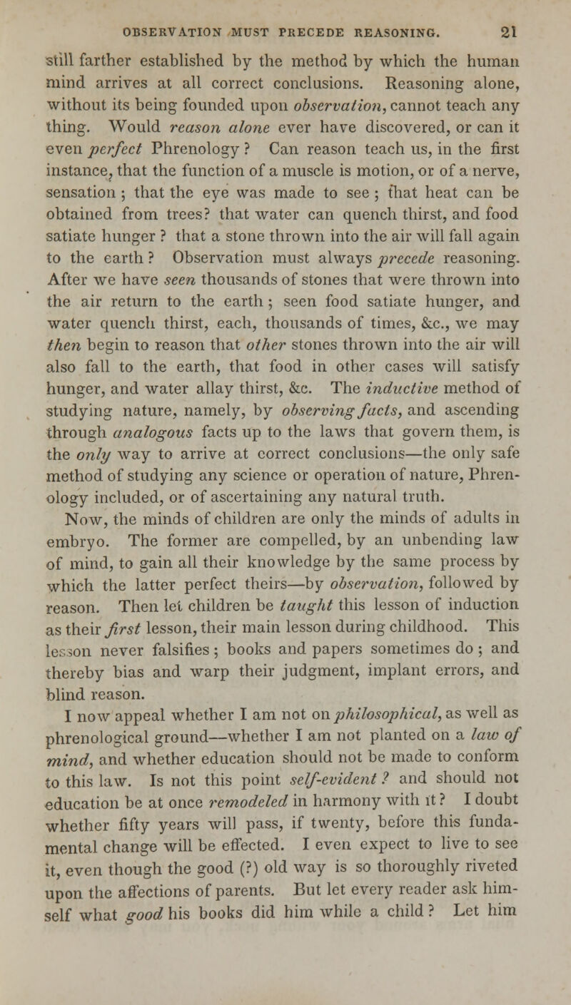 still farther established by the method by which the human mind arrives at all correct conclusions. Reasoning alone, without its being founded upon observation, cannot teach any thing. Would reason alone ever have discovered, or can it even perfect Phrenology ? Can reason teach us, in the first instance, that the function of a muscle is motion, or of a nerve, sensation ; that the eye was made to see ; that heat can be obtained from trees? that water can quench thirst, and food satiate hunger ? that a stone thrown into the air will fall again to the earth ? Observation must always precede reasoning. After we have seen thousands of stones that were thrown into the air return to the earth ; seen food satiate hunger, and water quench thirst, each, thousands of times, &c, we may then begin to reason that other stones thrown into the air will also fall to the earth, that food in other cases will satisfy hunger, and water allay thirst, &c. The inductive method of studying nature, namely, by observing fads, and ascending through analogous facts up to the laws that govern them, is the only way to arrive at correct conclusions—the only safe method of studying any science or operation of nature, Phren- ology included, or of ascertaining any natural truth. Now, the minds of children are only the minds of adults in embryo. The former are compelled, by an unbending law of mind, to gain all their knowledge by the same process by which the latter perfect theirs—by observation, followed by reason. Then let children be taught this lesson of induction as their first lesson, their main lesson during childhood. This Lesson never falsifies; books and papers sometimes do; and thereby bias and warp their judgment, implant errors, and blind reason. I now appeal whether I am not on philosophical, as well as phrenological ground—whether I am not planted on a law of mind, and whether education should not be made to conform to this law. Is not this point self-evident ? and should not education be at once remodeled in harmony with it ? I doubt whether fifty years will pass, if twenty, before this funda- mental change will be effected. I even expect to live to see it, even though the good (?) old way is so thoroughly riveted upon the affections of parents. But let every reader ask him- self what good his books did him while a child ? Let him