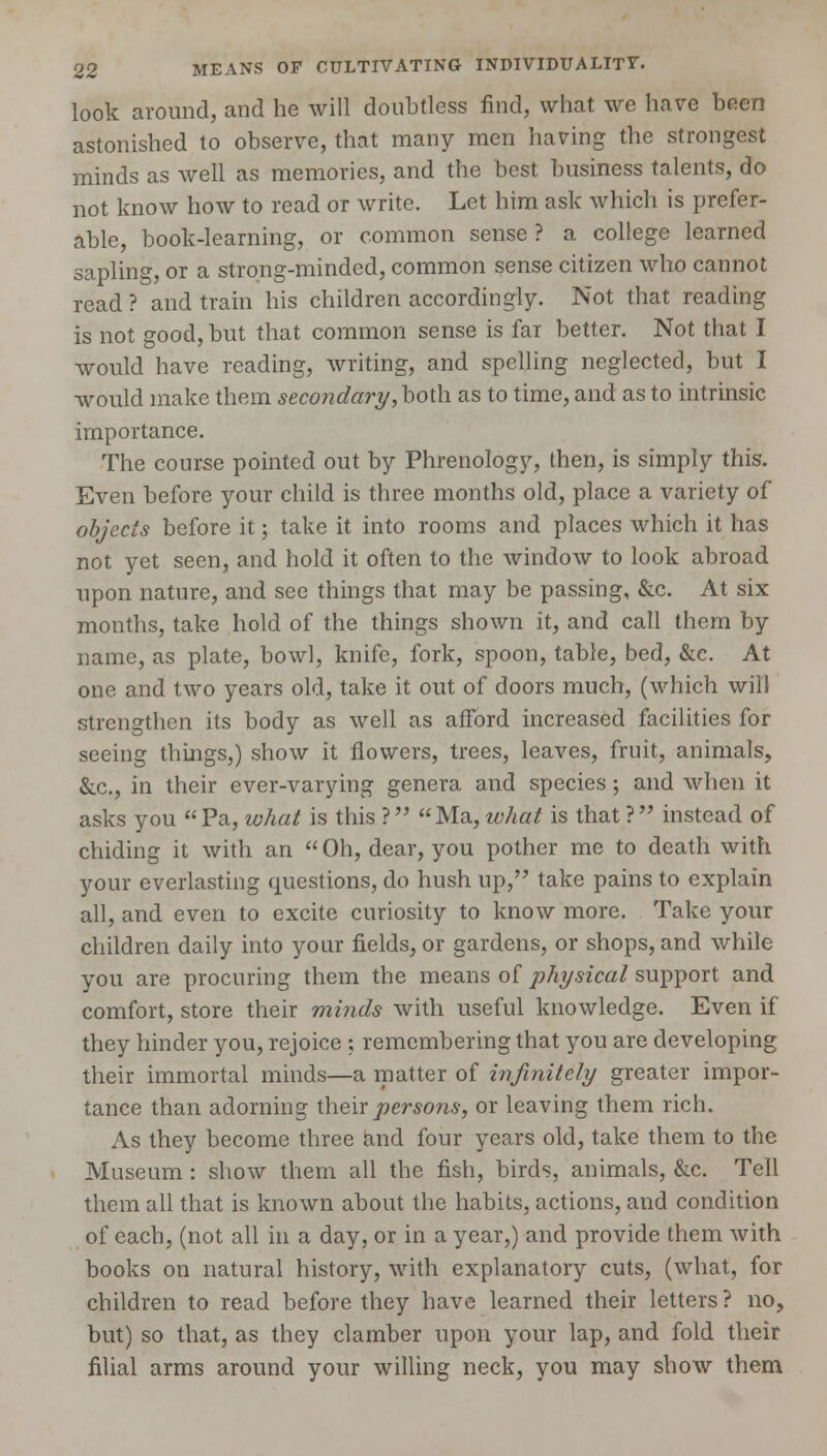 look around, and he will doubtless find, what we have been astonished to observe, that many men having the strongest minds as well as memories, and the best business talents, do not know how to read or write. Let him ask which is prefer- able, book-learning, or common sense? a college learned sapling, or a strong-minded, common sense citizen who cannot read ? and train his children accordingly. Not that reading is not good, but that common sense is far better. Not that I would have reading, writing, and spelling neglected, but I would make them secondary, both as to time, and as to intrinsic importance. The course pointed out by Phrenology, then, is simply this. Even before your child is three months old, place a variety of objects before it; take it into rooms and places which it has not yet seen, and hold it often to the window to look abroad upon nature, and see things that may be passing, &c. At six months, take hold of the things shown it, and call them by name, as plate, bowl, knife, fork, spoon, table, bed, &c. At one and two years old, take it out of doors much, (which will strengthen its body as well as afford increased facilities for seeing things,) show it flowers, trees, leaves, fruit, animals, &c, in their ever-varying genera and species; and when it asks you Pa, what is this ? Ma, ivhat is that ? instead of chiding it with an Oh, dear, you pother me to death with your everlasting questions, do hush up, take pains to explain all, and even to excite curiosity to know more. Take your children daily into your fields, or gardens, or shops, and while you are procuring them the means of physical support and comfort, store their minds with useful knowledge. Even if they hinder you, rejoice ; remembering that you are developing their immortal minds—a matter of infinitely greater impor- tance than adorning their persons, or leaving them rich. As they become three and four years old, take them to the Museum : show them all the fish, birds, animals, &c. Tell them all that is known about the habits, actions, and condition of each, (not all in a day, or in a year,) and provide them with books on natural history, with explanatory cuts, (what, for children to read before they have learned their letters ? no, but) so that, as they clamber upon your lap, and fold their filial arms around your willing neck, you may show them