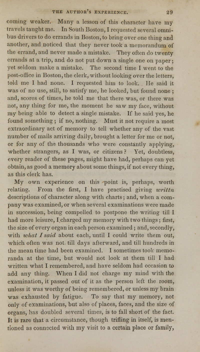coming weaker. Many a lesson of this character have my travels taught me. In South Boston, I requested several omni- bus drivers to do errands in Boston, to bring over one thing and another, and noticed that they never took a memorandum of the errand, and never made a mistake. They often do twenty errands at a trip, and do not put down a single one on paper; yet seldom make a mistake. The second time I went to the post-office in Boston, the clerk, without looking over the letters, told me I had none. I requested him to look. He said it was of no use, still, to satisfy me, he looked, but found none ; and, scores of times, he told me that there was, or there was not, any thing for me, the moment he saw my face, without my being able to detect a single mistake. If he said yes, he found something ; if no, nothing. Must it not require a most extraordinary act of memory to tell whether any of the vast number of mails arriving daily, brought a letter for me or not, or for any of the thousands who were constantly applying, whether strangers, as I was, or citizens ? Yet, doubtless, every reader of these pages, might have had, perhaps can yet obtain, as good a memory about some things, if not every thing, as this clerk has. My own experience on this -point is, perhaps, worth relating. From the first, I have practised giving writtn descriptions of character along with charts; and, when a com- pany was examined, or when several examinations were made in succession, being compelled to postpone the writing till I had more leisure, I charged my memory with two things; first, the size of every organ in each person examined ; and, secondly, with what I said about each, until I could write them out, which often was not till days afterward, and till hundreds in the mean time had been examined. I sometimes took memo- randa at the time, but would not look at them till I had written what I remembered, and have seldom had occasion to add any thing. When I did not charge my mind with the examination, it passed out of it as the person left the room, unless it was worthy of being remembered, or unless my brain was exhausted by fatigue. To say that my memory, not only of examinations, but also of places, faces, and the size of organs, has doubled several times, is to fall short of the fact. It is rare that a circumstance, though trifling in itself, is men- tioned as connected with my visit to a certain place or family,
