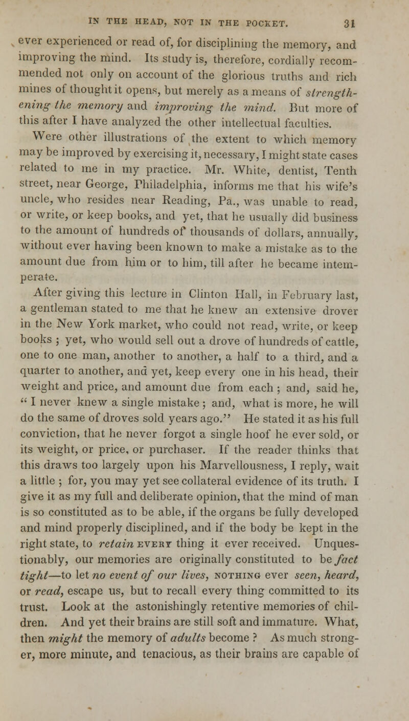 ever experienced or read of, for disciplining the memory, and improving the mind. Its study is, therefore, cordially recom- mended not only on account of the glorious truths and rich mines of thought it opens, but merely as a means of strength- ening the memory and improving the mind. But more of this after I have analyzed the other intellectual faculties. Were other illustrations of the extent to which memory may be improved by exercising it, necessary, I might state cases related to me in my practice. Mr. White, dentist, Tenth street, near George, Philadelphia, informs me that his wife's uncle, who resides near Reading, Pa., was unable to read, or write, or keep books, and yet, that he usually did business to the amount of hundreds of thousands of dollars, annually, without ever having been known to make a mistake as to the amount due from him or to him, till after he became intem- perate. After giving this lecture in Clinton Hall, in February last, a gentleman stated to me that he knew an extensive drover in the New York market, who could not read, write, or keep books ; yet, who would sell out a drove of hundreds of cattle, one to one man, another to another, a half to a third, and a quarter to another, and yet, keep every one in his head, their weight and price, and amount due from each ; and, said he, I never knew a single mistake ; and, what is more, he will do the same of droves sold years ago. He stated it as his full conviction, that he never forgot a single hoof he ever sold, or its weight, or price, or purchaser. If the reader thinks that this draws too largely upon his Marvellousness, I reply, wait a little ; for, you may yet see collateral evidence of its truth. I give it as my full and deliberate opinion, that the mind of man is so constituted as to be able, if the organs be fully developed and mind properly disciplined, and if the body be kept in the right state, to retain evert thing it ever received. Unques- tionably, our memories are originally constituted to be fact tight—to let no event of our lives, nothing ever seen, heard, or read, escape us, but to recall every thing committed to its trust. Look at the astonishingly retentive memories of chil- dren. And yet their brains are still soft and immature. What, then might the memory of adults become ? As much strong- er, more minute, and tenacious, as their brains are capable of