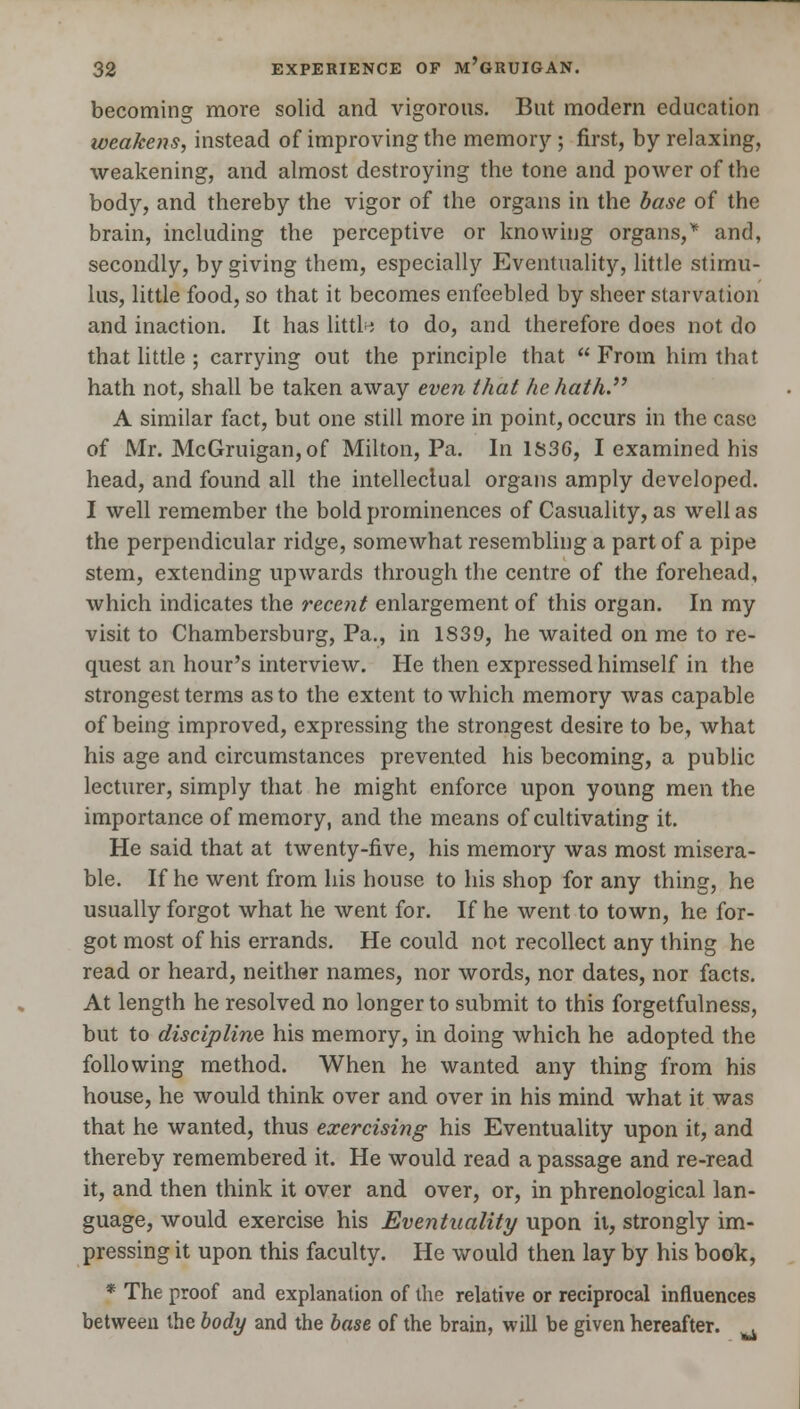 becoming more solid and vigorous. But modern education weakens, instead of improving the memory ; first, by relaxing, weakening, and almost destroying the tone and power of the body, and thereby the vigor of the organs in the base of the brain, including the perceptive or knowing organs/ and, secondly, by giving them, especially Eventuality, little stimu- lus, little food, so that it becomes enfeebled by sheer starvation and inaction. It has little to do, and therefore does not do that little ; carrying out the principle that From him that hath not, shall be taken away even that he hath. A similar fact, but one still more in point, occurs in the case of Mr. McGruigan,of Milton, Pa. In 1836, I examined his head, and found all the intellectual organs amply developed. I well remember the bold prominences of Casuality, as well as the perpendicular ridge, somewhat resembling a part of a pipe stem, extending upwards through the centre of the forehead, which indicates the recent enlargement of this organ. In my visit to Chambersburg, Pa., in 1839, he waited on me to re- quest an hour's interview. He then expressed himself in the strongest terms as to the extent to which memory was capable of being improved, expressing the strongest desire to be, what his age and circumstances prevented his becoming, a public lecturer, simply that he might enforce upon young men the importance of memory, and the means of cultivating it. He said that at twenty-five, his memory was most misera- ble. If he went from his house to his shop for any thing, he usually forgot what he went for. If he went to town, he for- got most of his errands. He could not recollect any thing he read or heard, neither names, nor words, nor dates, nor facts. At length he resolved no longer to submit to this forgetfulness, but to discipline his memory, in doing which he adopted the following method. When he wanted any thing from his house, he would think over and over in his mind what it was that he wanted, thus exercising his Eventuality upon it, and thereby remembered it. He would read a passage and re-read it, and then think it over and over, or, in phrenological lan- guage, would exercise his Eventuality upon it, strongly im- pressing it upon this faculty. He would then lay by his book, * The proof and explanation of the relative or reciprocal influences between the body and the base of the brain, will be given hereafter. a
