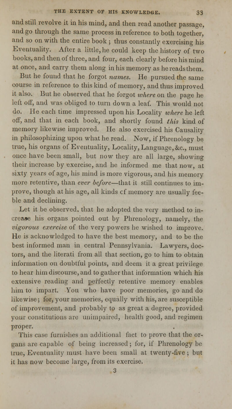 and still revolve it in his mind, and then read another passage, and go through the same process in reference to both together, and so on with the entire book ; thus constantly exercising his Eventuality. After a little, he could keep the history of two books, and then of three, and four, each clearly before his mind at once, and carry them along in his memory as he reads them. But he found that he forgot names. He pursued the same course in reference to this kind of memory, and thus improved it also. But he observed that he forgot where on the page he left off, and was obliged to turn down a leaf. This would not do. He each time impressed upon his Locality ivhere he left off, and that in each book, and shortly found this kind of memory likewise improved. He also exercised his Causality in philosophizing upon what he read. Now, if Phrenology be true, his organs of Eventuality, Locality, Language, &c., must once have been small, but now they are all large, showing their increase by exercise, and he informed me that now, at sixty years of age, his mind is more vigorous, and his memory more retentive, than ever before—that it still continues to im- prove, though at his age, all kinds cf memory are usually fee- ble and declining. Let it be observed, that he adopted the very method to in- crease his organs pointed out by Phrenology, namely, the vigorous exercise of the very powers he wished to improve. He is acknowledged to have the best memory, and to be the best informed man in central Pennsylvania. Lawyers, doc- tors, and the literati from all that section, go to him to obtain information on doubtful points, and deem it a great privilege to hear him discourse, and to gather that information which his extensive reading and perfectly retentive memory enables him to impart. You who have poor memories, go and do likewise; for, your memories, equally with his, are susceptible of improvement, and probably to as great a degree, provided your constitutions are unimpaired, health good, and regimen proper. This case furnishes an additional fact to prove that the or- gans are capable of being increased; for, if Phrenology be true, Eventuality must have been small at twenty-five ; but it has now become large, from its exercise. 3