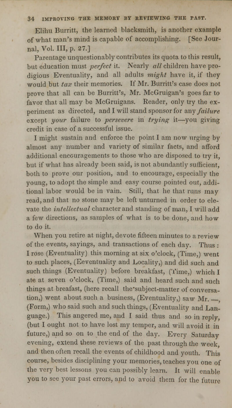 Elihu Burritt, the learned blacksmith, is another example of what man's mind is capable of accomplishing. [See Jour- nal, Vol. Ill, p. 27.] Parentage unquestionably contributes its quota to this result, but education must perfect it. Nearly all children have pro- digious Eventuality, and all adults might have it, if they would but tax their memories. If Mr. Burritt's case does not prove that all can be Burritt's, Mr. McGruigan's goes far to favor that all may be McGruigans. Reader, only try the ex- periment as directed, and I will stand sponsor for any failure except your failure to persevere in trying it—you giving credit in case of a successful issue. I might sustain and enforce the point I am now urging by almost any number and variety of similar facts, and afford additional encouragements to those who are disposed to try it, but if what has already been said, is not abundantly sufficient, both to prove our position, and to encourage, especially the young, to adopt the simple and easy course pointed out, addi- tional labor would be in vain. Still, that he that runs may read, and that no stone may be left unturned in order to ele- vate the intellectual character and standing of man, I will add a few directions, as samples of what is to be done, and how to do it. When you retire at night, devote fifteen minutes to a review of the events, sayings, and transactions of each day. Thus : I rose (Eventuality) this morning at six o'clock, (Time,) went to such places, (Eeventuality and Locality,) and did such and such things (Eventuality) before breakfast, (Time,) which I ate at seven o'clock, (Time,) said and heard such and such things at breafast, (here recall the'subject-matter of conversa- tion,) went about such a business, (Eventuality,) saw Mr. (Form,) who said such and such things, (Eventuality and Lan- guage.) This angered me, and I said thus and so in reply, (but I ought not to have lost my temper, and will avoid it in future,) and so on to the end of the day. Every Saturday evening, extend these reviews of the past through the week and then often recall the events of childhood and youth. This course, besides disciplining your memories, teaches you one of the very best lessons you can possibly learn. It will enable you to see your past errors, and to avoid them for the future
