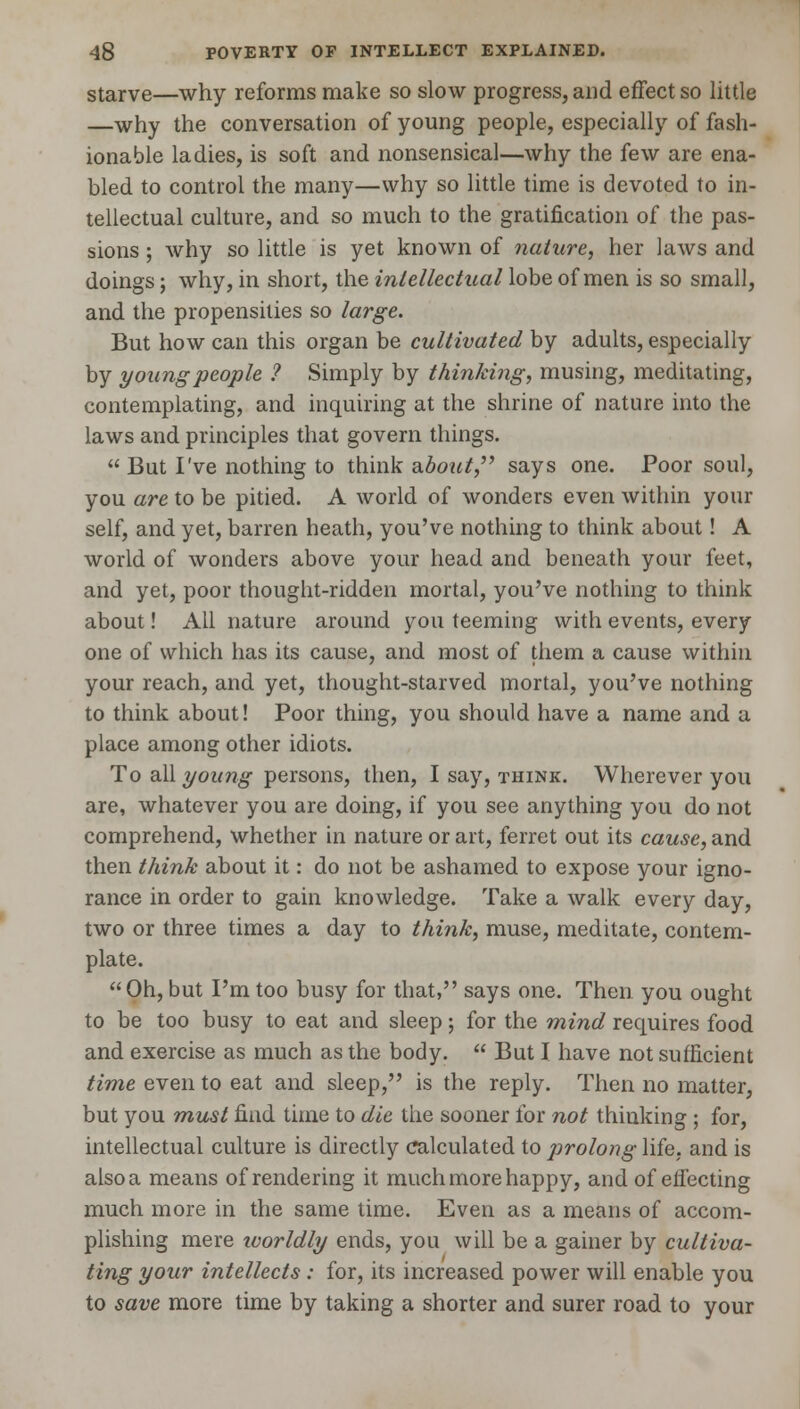 starve—why reforms make so slow progress, and effect so little —why the conversation of young people, especially of fash- ionable ladies, is soft and nonsensical—why the few are ena- bled to control the many—why so little time is devoted to in- tellectual culture, and so much to the gratification of the pas- sions ; why so little is yet known of nature, her laws and doings; why, in short, the intellectual lobe of men is so small, and the propensities so large. But how can this organ be cultivated by adults, especially by young people ? Simply by thinking, musing, meditating, contemplating, and inquiring at the shrine of nature into the laws and principles that govern things.  But I've nothing to think about, says one. Poor soul, you are to be pitied. A world of wonders even within your self, and yet, barren heath, you've nothing to think about! A world of wonders above your head and beneath your feet, and yet, poor thought-ridden mortal, you've nothing to think about! All nature around you teeming with events, every one of which has its cause, and most of them a cause within your reach, and yet, thought-starved mortal, you've nothing to think about! Poor thing, you should have a name and a place among other idiots. To all young persons, then, I say, think. Wherever you are, whatever you are doing, if you see anything you do not comprehend, whether in nature or art, ferret out its cause, and then think about it: do not be ashamed to expose your igno- rance in order to gain knowledge. Take a walk every day, two or three times a day to think, muse, meditate, contem- plate.  Oh, but Pm too busy for that, says one. Then you ought to be too busy to eat and sleep; for the mind requires food and exercise as much as the body.  But I have not sufficient time even to eat and sleep, is the reply. Then no matter, but you must find time to die the sooner for not thinking; for, intellectual culture is directly calculated to p>rolong life, and is also a means of rendering it much more happy, and of effecting much more in the same time. Even as a means of accom- plishing mere ivorldly ends, you will be a gainer by cultiva- ting your intellects: for, its increased power will enable you to save more time by taking a shorter and surer road to your