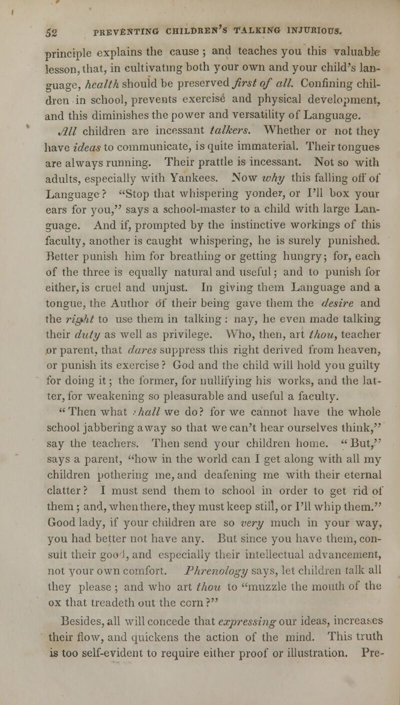 principle explains the cause ; and teaches you this valuable lesson, that, in cultivating both your own and your child's lan- guage, health should be preserved first of all. Confining chil- dren in school, prevents exercise and physical development, and this diminishes the power and versatility of Language. All children are incessant talkers. Whether or not they have ideas to communicate, is quite immaterial. Their tongues are always running. Their prattle is incessant. Not so with adults, especially with Yankees. Now why this falling off of Language? Stop that whispering yonder, or I'll box your ears for you, says a school-master to a child with large Lan- guage. And if, prompted by the instinctive workings of this faculty, another is caught whispering, he is surely punished. Better punish him for breathing or getting hungry; for, each of the three is equally natural and useful; and to punish for either, is cruel and unjust. In giving them Language and a tongue, the Author of their being gave them the desire and the right to use them in talking : nay, he even made talking their duty as well as privilege. Who, then, art thou, teacher or parent, that dares suppress this right derived from heaven, or punish its exercise? God and the child will hold you guilty for doing it; the former, for nullifying his works, and the lat- ter, for weakening so pleasurable and useful a faculty.  Then what t hall we do ? for we cannot have the whole school jabbering away so that we can't hear ourselves think, say the teachers. Then send your children home. But, says a parent, how in the world can I get along with all my children pothering me, and deafening me with their eternal clatter ? I must send them to school in order to get rid of them ; and, when there, they must keep still, or I'll whip them. Good lady, if your children are so very much in your way, you had better not have any. But since you have them, con- suit their gooJ, and especially their intellectual advancement, not your own comfort. Phrenology says, let children talk all they please ; and who art thou to muzzle the mouth of the ox that treadeth out the corn? Besides, all will concede that expressing our ideas, increases their flow, and quickens the action of the mind. This truth is too self-evident to require either proof or illustration. Pre-