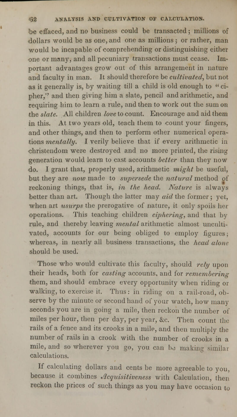 <32 ANALYSIS AND CULTIVATION OF CALCULATION, be effaced, and no business could be transacted; millions of dollars would be as one, and one as millions ; or rather, man would be incapable of comprehending or distinguishing either •one or many, and all pecuniary transactions must cease. Im- portant advantages grow out of this arrangement in nature and faculty in man. It should therefore be cultivated, hut not as it generally is, by waiting till a child is old enough to ci- pher, and then giving him a slate, pencil and arithmetic, and requiring him to learn a rule, and then to work out the sum on the slate. All children love to count. Encourage and aid thern in this. At two years old, teach them to count your fingers, and other things, and then to perform other numerical opera- tions mentally. I verily believe that if every arithmetic in Christendom were destroyed and no more printed, the rising generation would learn to cast accounts better than they now do. I grant that, properly used, arithmetic might be useful, but they are now made to supersede the natural method of reckoning things, that is, in the head. Nature is always better than art. Though the latter may aid the former ; yet, when art usurps the prerogative of nature, it only spoils her operations. This teaching children ciphering, and that by rule, and thereby leaving mental arithmetic almost unculti- vated, accounts for our being obliged to employ figures; whereas, in nearly all business transactions, the head alone should be used. Those who would cultivate this faculty, should rely upon their heads, both for casting accounts, and for remembering them, and should embrace every opportunity when riding or walking, to exercise it. Thus: in riding on a rail-road, ob- serve by the minute or secondhand of your watch, how many seconds you are in going a mile, then reckon the number of miles per hour, then per day, per year, &c. Then count the rails of a fence and its crooks in a mile, and then multiply the number of rails in a crook with the number of crooks in a mile, and so wherever you go, you can ho making similar calculations. If calculating dollars and cents be more agreeable to you, because it combines Acquisitiveness with Calculation, then reckon the prices of such things as you may have occasion to