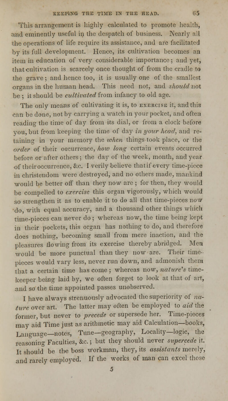 This arrangement is highly calculated to promote health, and eminently useful in the despatch of business. Nearly all the operations of life require its assistance, and are facilitated by its full development. Hence, its cultivation becomes an item in education of very considerable importance; and yet, that cultivation is scarcely once thought of from the cradle to the grave; and hence too, it is usually one of the smallest organs in the human head. This need not, and should not be ; it should be cultivated from infancy to old age. The only means of cultivating it is, to exercise it, and this can be done, not by carrying a watch in your pocket, and often reading the time of day from its dial, or from a clock before you, but from keeping the time of day in yon?' head, and re- taining in your memory the when things took place, or the order of their occurrence, how long certain events occurred before or after others; the day of the week, month, and year •of theiroccurrence, &c. I verily believe that if every time-piece in Christendom were destroyed, and no others made, mankind would be better off than they now are ; for then, they would be compelled to exercise this organ vigorously, which would so strengthen it as to enable it to do all that time-pieces now do, with equal accurac}', and a thousand other things which time-pieces can never do ; whereas now, the time being kept in their pockets, this organ has nothing to do, and therefore does nothing, becoming small from mere inaction, and the pleasures flowing from its exercise thereby abridged. Men would be more punctual than they now are. Their time- pieces would vary less, never run down, and admonish them that a certain time has come ; whereas now, nature's time- keeper being laid by, we often forget to look at that of art, iind so the time appointed passes unobserved. I have always strenuously advocated the superiority of na- ture over art. The latter may often be employed to aid the former, but never to precede or supersede her. Time-pieces may aid Time just as arithmetic may aid Calculation—books, Language—notes, Tune—geography, Locality—logic, the reasoning Faculties, &c.; but they should never supercede it. It should be the boss workman, they, its assistants merely, and rarely employed. If the works of man can excel those 5