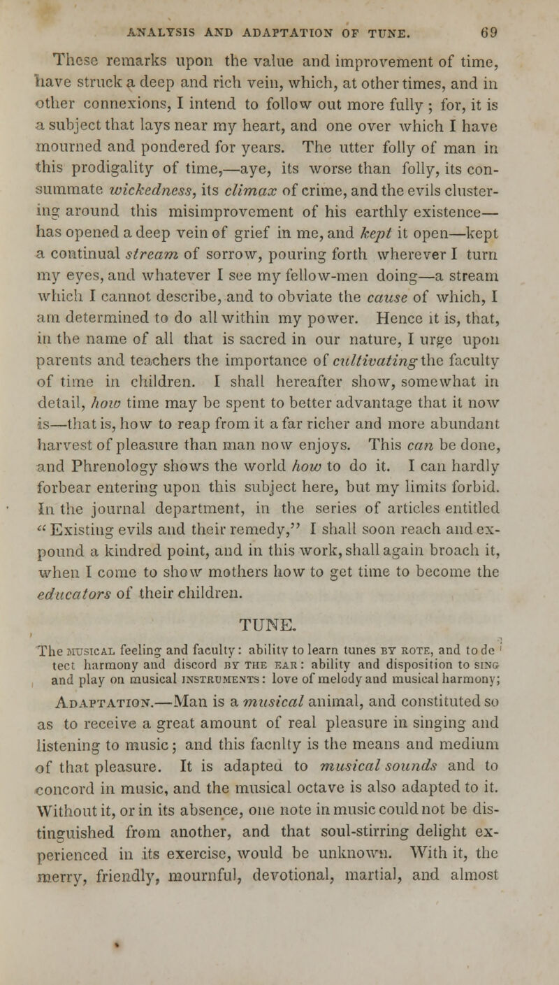 These remarks upon the value and improvement of time, have struck a deep and rich vein, which, at other times, and in other connexions, I intend to follow out more fully ; for, it is a subject that lays near my heart, and one over which I have mourned and pondered for years. The utter folly of man in this prodigality of time,—aye, its worse than folly, its con- summate wickedness, its climax of crime, and the evils cluster- ing around this misimprovement of his earthly existence— has opened a deep vein of grief in me, and kept it open—kept a continual stream, of sorrow, pouring forth wherever I turn my eyes, and whatever I see my fellow-men doing—a stream which I cannot describe, and to obviate the cause of which, I am determined to do all within my power. Hence it is, that, in the name of all that is sacred in our nature, I urge upon parents and teachers the importance of cultivating \\iq faculty of time in children. I shall hereafter show, somewhat in detail, how time may be spent to better advantage that it now is—that is, how to reap from it a far richer and more abundant harvest of pleasure than man now enjoys. This can be done, and Phrenology shows the world how to do it. I can hardly forbear entering upon this subject here, but my limits forbid. In the journal department, in the series of articles entitled  Existing evils and their remedy, I shall soon reach and ex- pound a kindred point, and in this work, shall again broach it, when I come to show mothers how to get time to become the educators of their children. TUNE. The musical feeling and faculty: ability to learn tunes by rote, and tode ' tect harmony and discord by the ear: ability and disposition to sino and play on musical instruments: love of melody and musical harmony; Adaptation.—Man is a musical animal, and constituted so as to receive a great amount of real pleasure in singing and listening to music; and this facnlty is the means and medium of that pleasure. It is adapted to musical sounds and to concord in music, and the musical octave is also adapted to it. Without it, or in its absence, one note in music could not be dis- tinguished from another, and that soul-stirring delight ex- perienced in its exercise, would be unknown. With it, the merry, friendly, mournful, devotional, martial, and almost