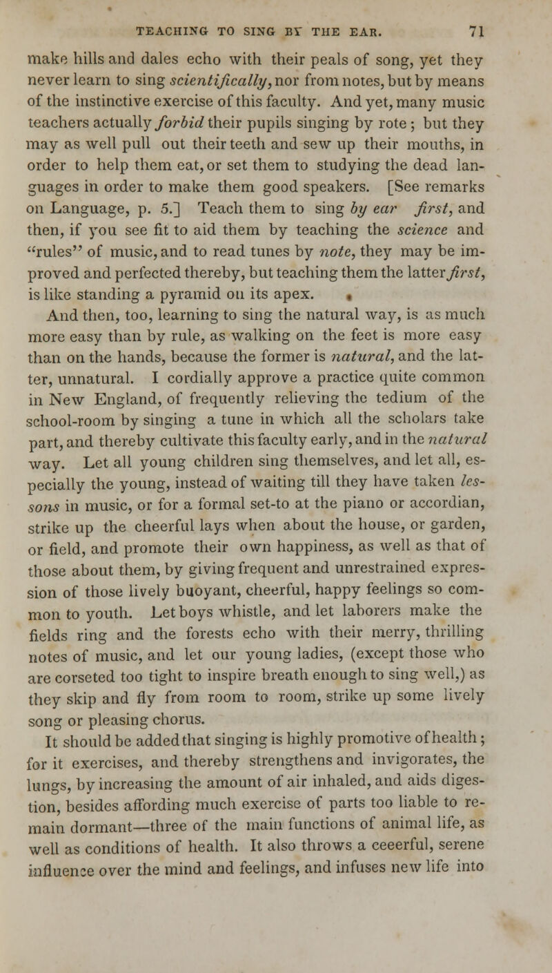 make hills and dales echo with their peals of song, yet they never learn to sing scientifically, nor from notes, but by means of the instinctive exercise of this faculty. And yet, many music teachers actually forbid their pupils singing by rote ; but they may as well pull out their teeth and sew up their mouths, in order to help them eat, or set them to studying the dead lan- guages in order to make them good speakers. [See remarks on Language, p. 5.] Teach them to sing by ear first, and then, if you see fit to aid them by teaching the science and rules of music, and to read tunes by note, they may be im- proved and perfected thereby, but teaching them the latter first, is like standing a pyramid on its apex. , And then, too, learning to sing the natural way, is as much more easy than by rule, as walking on the feet is more easy than on the hands, because the former is natural, and the lat- ter, unnatural. I cordially approve a practice quite common in New England, of frequently relieving the tedium of the school-room by singing a tune in which all the scholars take part, and thereby cultivate this faculty early, and in the natural way. Let all young children sing themselves, and let all, es- pecially the young, instead of waiting till they have taken les- sons in music, or for a formal set-to at the piano or accordian, strike up the cheerful lays when about the house, or garden, or field, and promote their own happiness, as well as that of those about them, by giving frequent and unrestrained expres- sion of those lively buoyant, cheerful, happy feelings so com- mon to youth. Let boys whistle, and let laborers make the fields ring and the forests echo with their merry, thrilling notes of music, and let our young ladies, (except those who are corseted too tight to inspire breath enough to sing well,) as they skip and fly from room to room, strike up some lively song or pleasing chorus. It should be added that singing is highly promotive of health; for it exercises, and thereby strengthens and invigorates, the lungs, by increasing the amount of air inhaled, and aids diges- tion, besides affording much exercise of parts too liable to re- main dormant—three of the main functions of animal life, as well as conditions of health. It also throws a ceeerful, serene influence over the mind and feelings, and infuses new life into