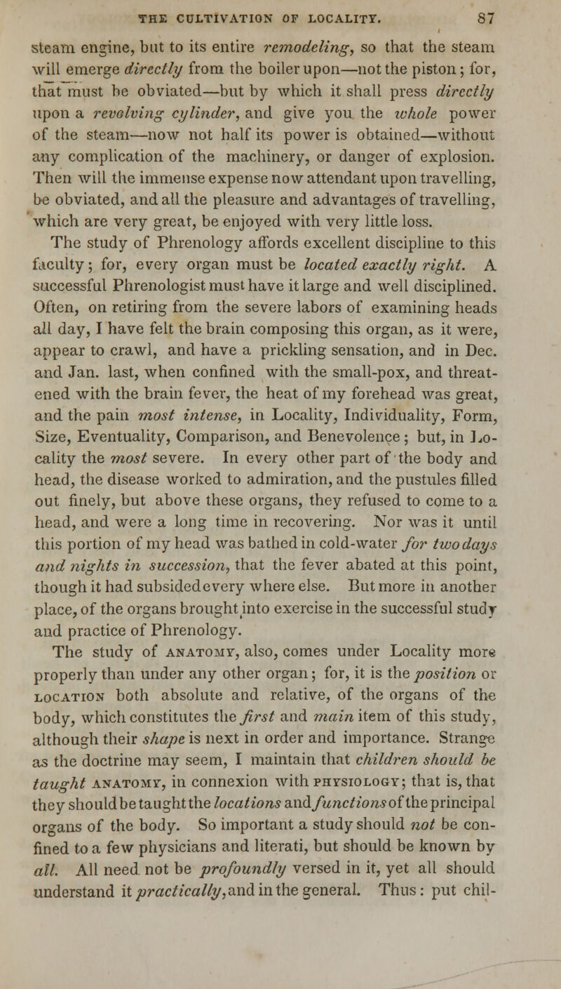 steam engine, but to its entire remodeling, so that the steam will emerge directly from the boiler upon—not the piston; for, that must be obviated—but by which it shall press directly upon a revolving cylinder, and give you the whole power of the steam—now not half its power is obtained—without any complication of the machinery, or danger of explosion. Then will the immense expense now attendant upon travelling, he obviated, and all the pleasure and advantages of travelling, which are very great, be enjoyed with very little loss. The study of Phrenology affords excellent discipline to this faculty; for, every organ must be located exactly right. A successful Phrenologist must have it large and well disciplined. Often, on retiring from the severe labors of examining heads all day, I have felt the brain composing this organ, as it were, appear to crawl, and have a prickling sensation, and in Dec. and Jan. last, when confined with the small-pox, and threat- ened with the brain fever, the heat of my forehead was great, and the pain most intense, in Locality, Individuality, Form, Size, Eventuality, Comparison, and Benevolence ; but, in ] lo- cality the most severe. In every other part of the body and head, the disease worked to admiration, and the pustules filled out finely, but above these organs, they refused to come to a head, and were a long time in recovering. Nor was it until this portion of my head was bathed in cold-water for two days and nights in succession, that the fever abated at this point, though it had subsided every where else. But more in another place, of the organs brought mto exercise in the successful study and practice of Phrenology. The study of anatomy, also, comes under Locality more properly than under any other organ; for, it is the position or location both absolute and relative, of the organs of the body, which constitutes t\\e first and main item of this study, although their shape is next in order and importance. Strange as the doctrine may seem, I maintain that children should be taught anatomy, in connexion with physiology; that is, that they should be taught the locations a.ndfunctionsof the principal organs of the body. So important a study should not be con- fined to a few physicians and literati, but should be known by all. All need, not be profoundly versed in it, yet all should understand it practically, and in the general. Thus: put chil-