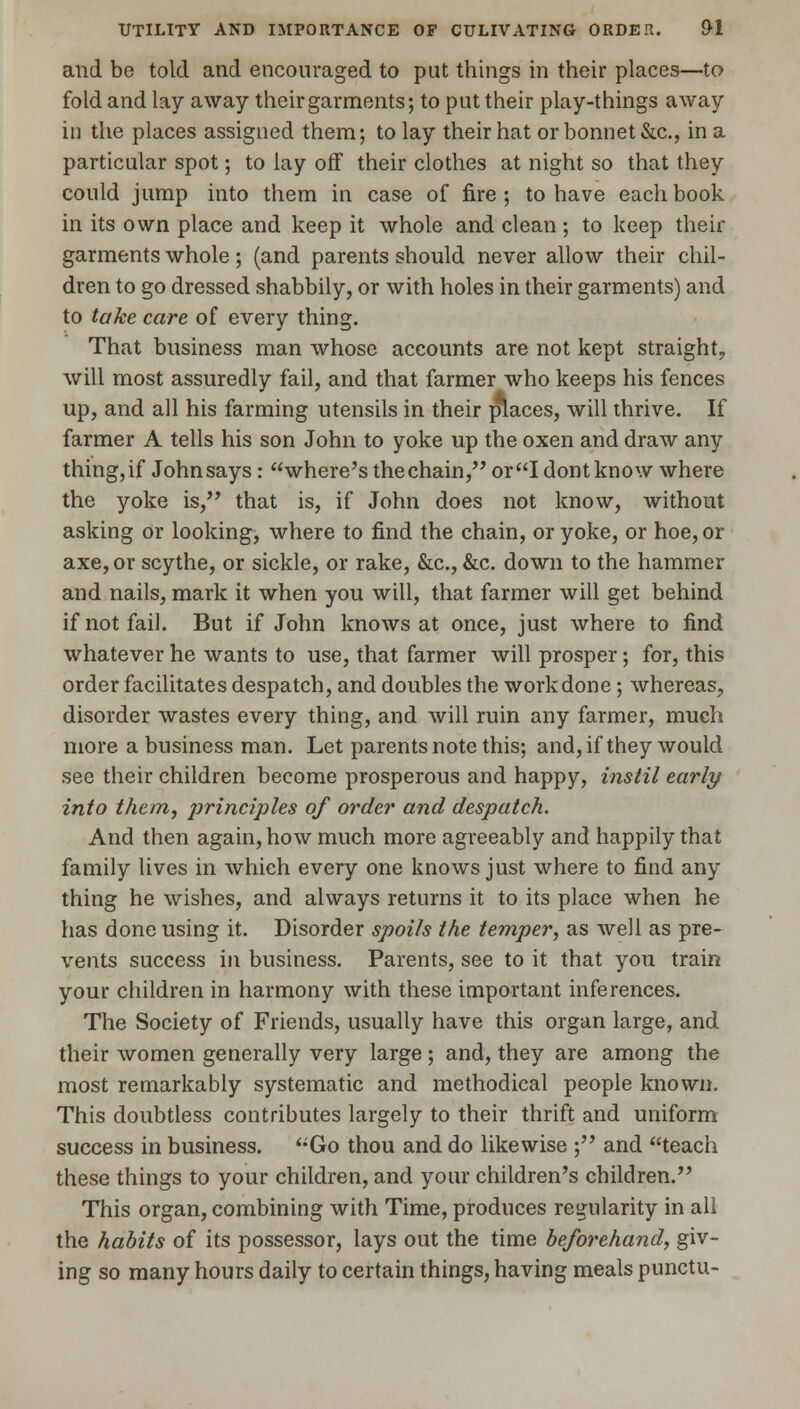 and be told and encouraged to put things in their places—to fold and lay away their garments; to put their play-things away in the places assigned them; to lay their hat or bonnet &c., in a particular spot; to lay off their clothes at night so that they could jump into them in case of fire ; to have each book in its own place and keep it whole and clean ; to keep their garments whole; (and parents should never allow their chil- dren to go dressed shabbily, or with holes in their garments) and to take care of every thing. That business man whose accounts are not kept straight., will most assuredly fail, and that farmer who keeps his fences up, and all his farming utensils in their places, will thrive. If farmer A tells his son John to yoke up the oxen and draw any thing, if John says : where's the chain, or I dontknow where the yoke is, that is, if John does not know, without asking or looking, where to find the chain, or yoke, or hoe, or axe, or scythe, or sickle, or rake, &c, &c. down to the hammer and nails, mark it when you will, that farmer will get behind if not fail. But if John knows at once, just where to find whatever he wants to use, that farmer will prosper; for, this order facilitates despatch, and doubles the work done ; whereas, disorder wastes every thing, and will ruin any farmer, much more a business man. Let parents note this; and, if they would see their children become prosperous and happy, instil early into them, principles of order and despatch. And then again, how much more agreeably and happily that family lives in which every one knows just where to find any thing he wishes, and always returns it to its place when he has done using it. Disorder spoils the temper, as well as pre- vents success in business. Parents, see to it that you train your children in harmony with these important inferences. The Society of Friends, usually have this organ large, and their women generally very large ; and, they are among the most remarkably systematic and methodical people known. This doubtless contributes largely to their thrift and uniform success in business. Go thou and do likewise ; and teach these things to your children, and your children's children. This organ, combining with Time, produces regularity in all the habits of its possessor, lays out the time beforehand, giv- ing so many hours daily to certain things, having meals punctu-