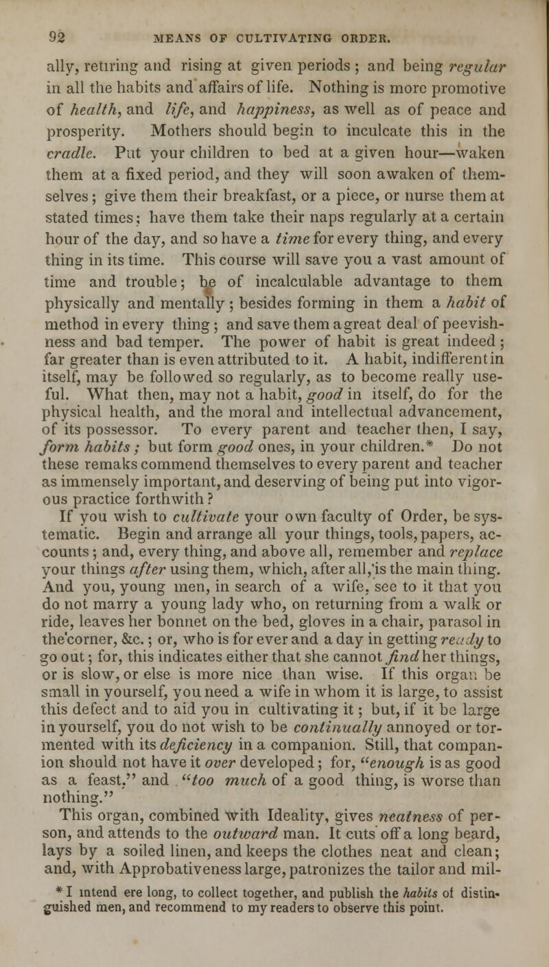 ally, retiring and rising at given periods ; and being regular in all the habits and affairs of life. Nothing is more promotive of health, and life, and happiness, as well as of peace and prosperity. Mothers should begin to inculcate this in the cradle. Put your children to bed at a given hour—waken them at a fixed period, and they will soon awaken of them- selves ; give them their breakfast, or a piece, or nurse them at stated times; have them take their naps regularly at a certain hour of the day, and so have a time for every thing, and every thing in its time. This course will save you a vast amount of time and trouble; he of incalculable advantage to them physically and mentally ; besides forming in them a habit of method in every thing; and save them a great deal of peevish- ness and bad temper. The power of habit is great indeed ; far greater than is even attributed to it. A habit, indifferent in itself, may be followed so regularly, as to become really use- ful. What then, may not a habit, good in itself, do for the physical health, and the moral and intellectual advancement, of its possessor. To every parent and teacher then, I say, form habits ; but form good ones, in your children.* Do not these remaks commend themselves to every parent and teacher as immensely important, and deserving of being put into vigor- ous practice forthwith ? If you wish to cultivate your own faculty of Order, be sys- tematic. Begin and arrange all your things, tools, papers, ac- counts ; and, every thing, and above all, remember and replace your things after using them, which, after all,'is the main thing. And you, young men, in search of a wife, see to it that you do not marry a young lady who, on returning from a walk or ride, leaves her bonnet on the bed, gloves in a chair, parasol in the'corner, &c.; or, who is for ever and a day in getting ready to go out; for, this indicates either that she cannot find her things, or is slow, or else is more nice than wise. If this organ be small in yourself, you need a wife in whom it is large, to assist this defect and to aid you in cultivating it; but, if it be large in yourself, you do not wish to be continually annoyed or tor- mented with its deficiency in a companion. Still, that compan- ion should not have it over developed; for, enough is as good as a feast, and utoo much of a good thing, is worse than nothing. This organ, combined with Ideality, gives neatness of per- son, and attends to the outward man. It cuts off a long beard, lays by a soiled linen, and keeps the clothes neat and clean; and, with Approbativeness large, patronizes the tailor and mil- * I intend ere long, to collect together, and publish the habits of distin- guished men, and recommend to my readers to observe this point.