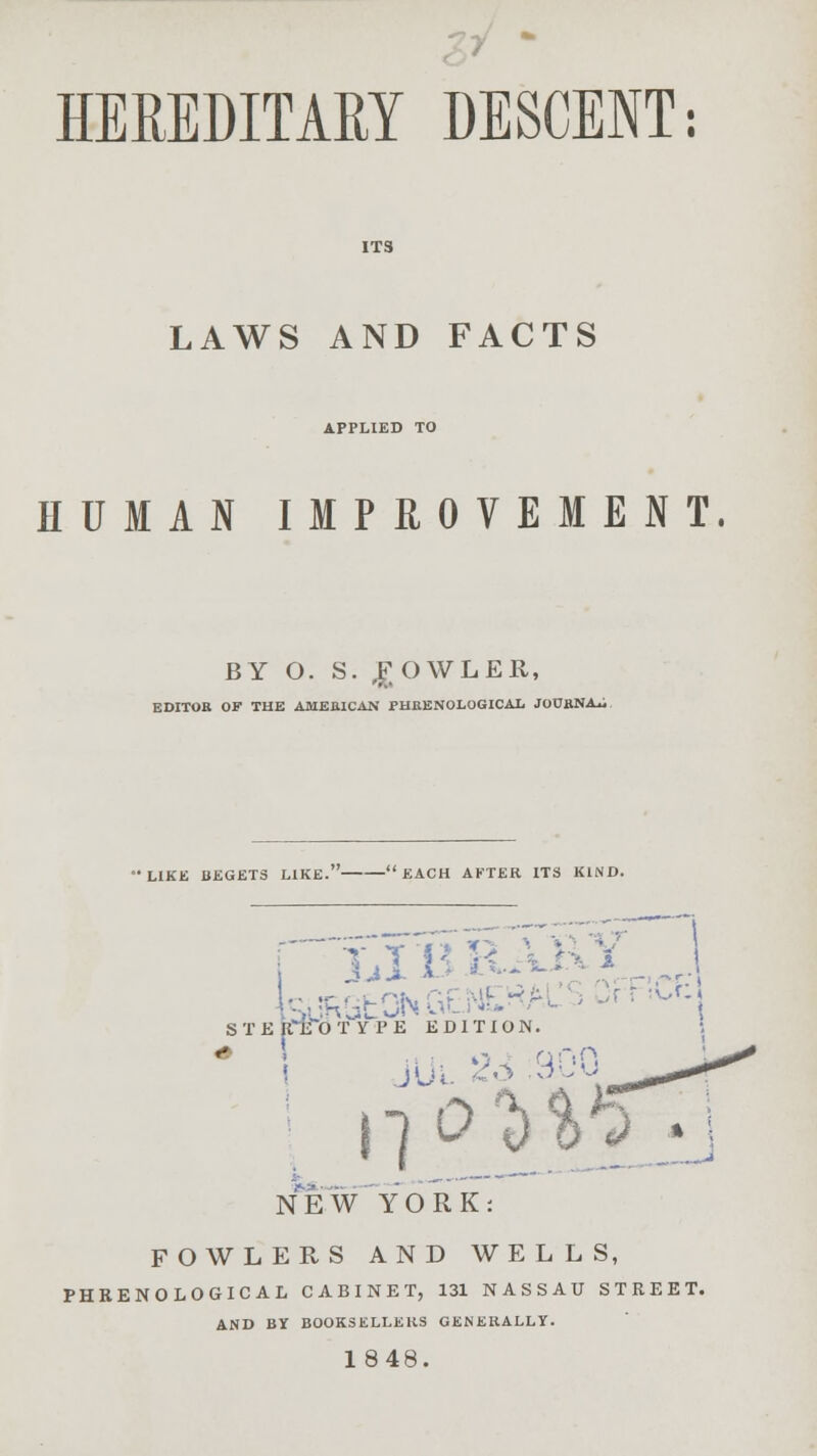 HEREDITARY DESCENT: LAWS AND FACTS APPLIED TO HUMAN IMPROVEMENT. BY O. S. BOWLER, EDITOR OF THE AMERICAN PHRENOLOGICAL JOURNAL LIKE BEGETS LIKE. EACH AFTER ITS KIND. . tejRata . NEW YORK: FOWLERS AND WELLS, PHRENOLOGICAL CABINET, 131 NASSAU STREET. AND BY BOOKSELLERS GENERALLY. 1848.