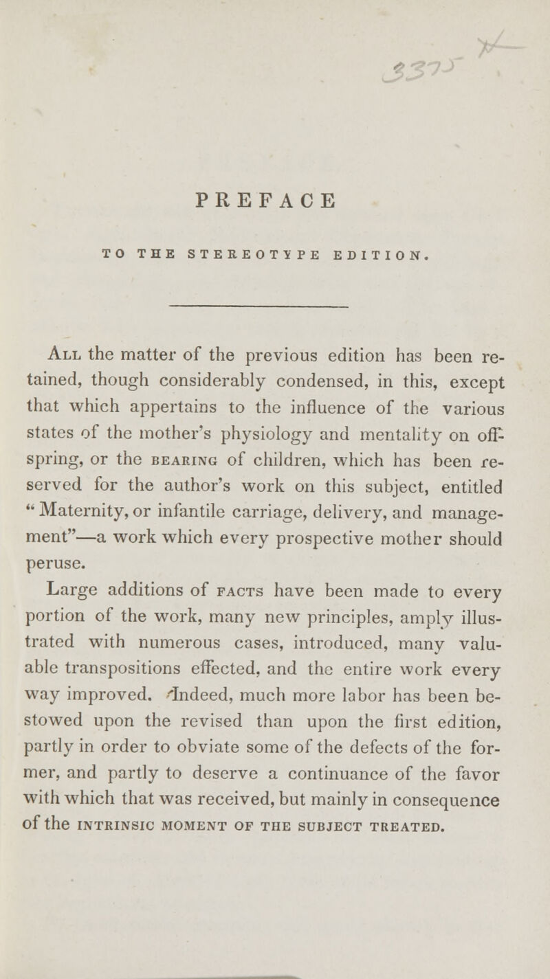 33^ PREFACE TO THE STEREOTYPE EDITION, All the matter of the previous edition has been re- tained, though considerably condensed, in this, except that which appertains to the influence of the various states of the mother's physiology and mentality on off- spring, or the bearing of children, which has been re- served for the author's work on this subject, entitled  Maternity, or infantile carriage, delivery, and manage- ment—a work which every prospective mother should peruse. Large additions of facts have been made to every portion of the work, many new principles, amply illus- trated with numerous cases, introduced, many valu- able transpositions effected, and the entire work every way improved. 'Indeed, much more labor has been be- stowed upon the revised than upon the first edition, partly in order to obviate some of the defects of the for- mer, and partly to deserve a continuance of the favor with which that was received, but mainly in consequence Of the INTRINSIC MOMENT OF THE SUBJECT TREATED.