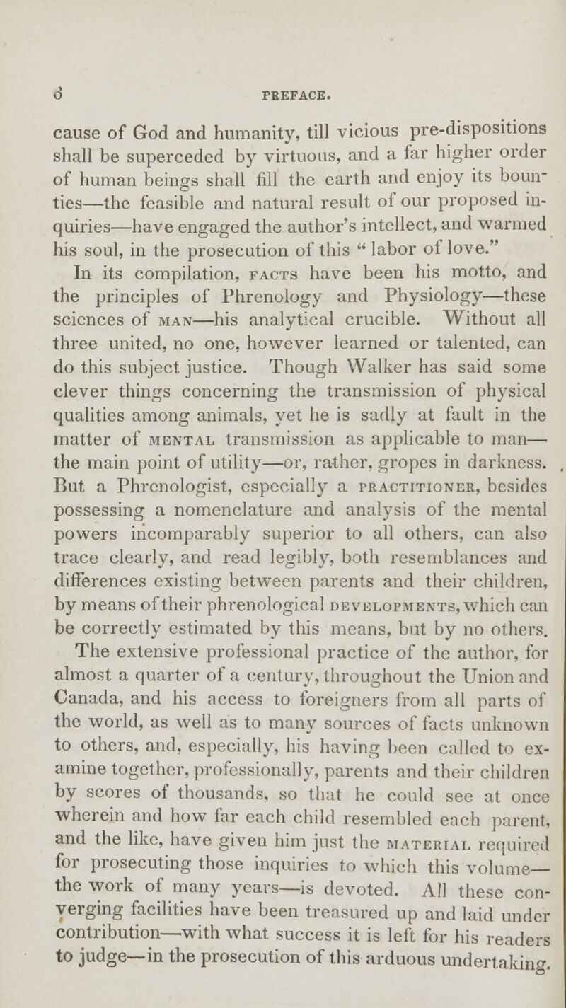 cause of God and humanity, till vicious pre-dispositions shall be superceded by virtuous, and a far higher order of human beings shall fill the earth and enjoy its boun- ties—the feasible and natural result of our proposed in- quiries—have engaged the author's intellect, and warmed his soul, in the prosecution of this  labor of love. In its compilation, facts have been his motto, and the principles of Phrenology and Physiology—these sciences of man—his analytical crucible. Without all three united, no one, however learned or talented, can do this subject justice. Though Walker has said some clever things concerning the transmission of physical qualities among animals, yet he is sadly at fault in the matter of mental transmission as applicable to man—< the main point of utility—or, rather, gropes in darkness. But a Phrenologist, especially a practitioner, besides possessing a nomenclature and analysis of the mental powers incomparably superior to all others, can also trace clearly, and read legibly, both resemblances and differences existing between parents and their children, by means of their phrenological developments, which can be correctly estimated by this means, but by no others. The extensive professional practice of the author, for almost a quarter of a century, throughout the Union and Canada, and his access to foreigners from all parts of the world, as well as to many sources of facts unknown to others, and, especially, his having been called to ex- amine together, professionally, parents and their children by scores of thousands, so that he could see at once wherein and how far each child resembled each parent, and the like, have given him just the material required for prosecuting those inquiries to which this volume— the work of many years—is devoted. All these con- verging facilities have been treasured up and laid under contribution—with what success it is left for his readers to judge—in the prosecution of this arduous undertaking.