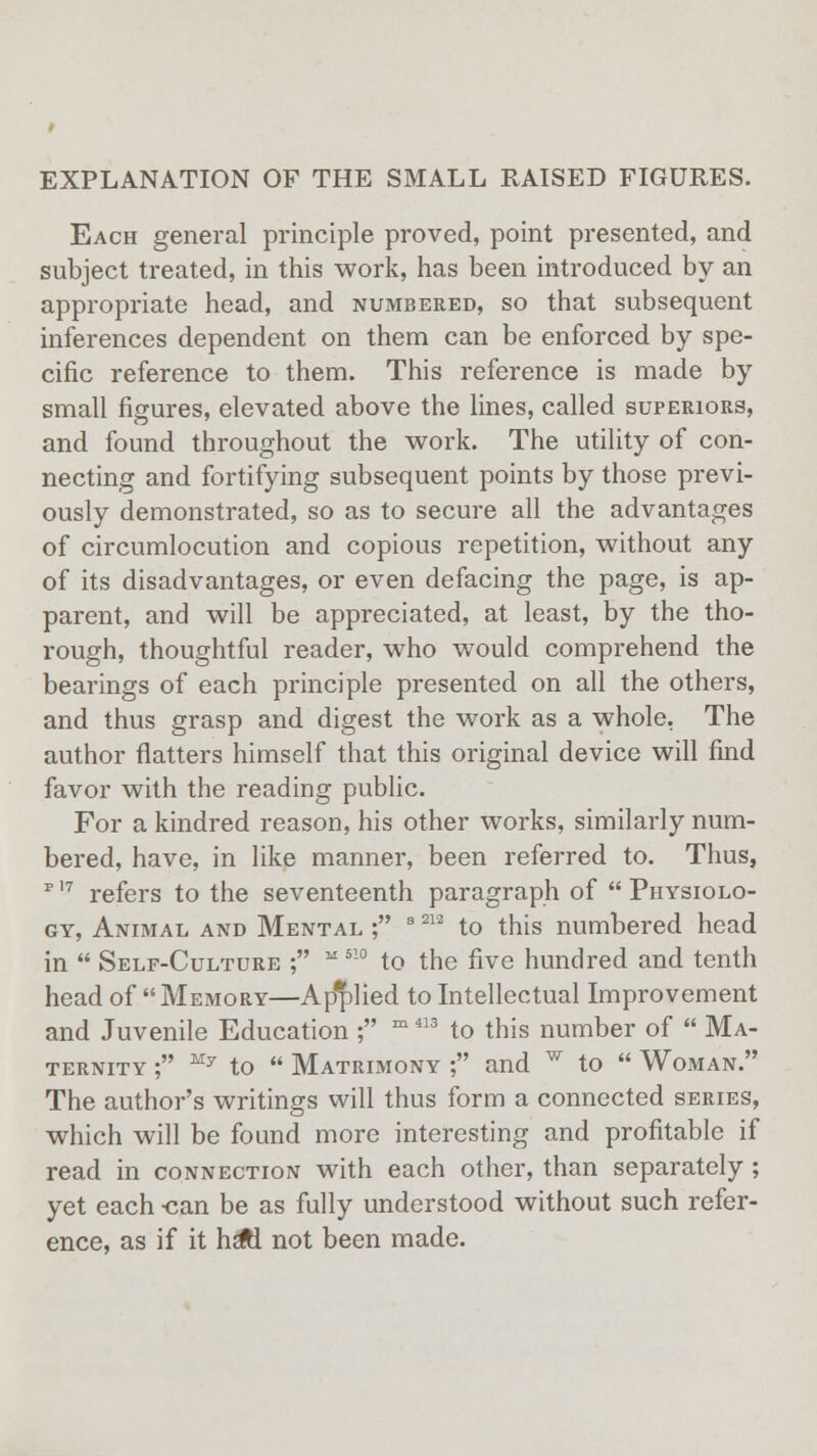 EXPLANATION OF THE SMALL RAISED FIGURES. Each general principle proved, point presented, and subject treated, in this work, has been introduced by an appropriate head, and numbered, so that subsequent inferences dependent on them can be enforced by spe- cific reference to them. This reference is made by small figures, elevated above the lines, called superiors, and found throughout the work. The utility of con- necting and fortifying subsequent points by those previ- ously demonstrated, so as to secure all the advantages of circumlocution and copious repetition, without any of its disadvantages, or even defacing the page, is ap- parent, and will be appreciated, at least, by the tho- rough, thoughtful reader, who would comprehend the bearings of each principle presented on all the others, and thus grasp and digest the work as a whole. The author flatters himself that this original device will find favor with the reading public. For a kindred reason, his other works, similarly num- bered, have, in like manner, been referred to. Thus, p 17 refers to the seventeenth paragraph of  Physiolo- gy, Animal and Mental ; s 2U to this numbered head in  Self-Culture ; M 5!0 to the five hundred and tenth head of  Memory—Applied to Intellectual Improvement and Juvenile Education ; m 413 to this number of  Ma- ternity ; My to  Matrimony ; and w to  Woman. The author's writings will thus form a connected series, which will be found more interesting and profitable if read in connection with each other, than separately ; yet each -can be as fully understood without such refer- ence, as if it hsftl not been made.