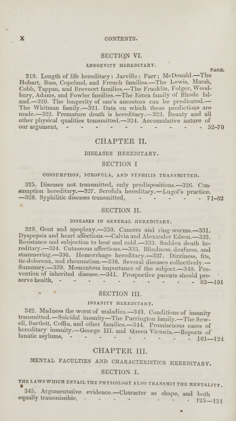 SECTION VI. LONGEVITY HEREDITARY. PAGE. 319. Length of life hereditary: Jarville; Parr; McDonald.—The Hobart, Bass, Copeland, and French families.—The Lewis, Marsh, Cobb, Tappan, and Brevoort families.—The Franklin, Folger, Wood- bury, Adams, and Fowler families.—The Esten family of Rhode Isl- and.—320. The longevity of one's ancestors can be predicated.— The Whitman family.—321. Data on which these predictions are made.—322. Premature death is hereditary.—323. Beauty and all other physical qualities transmitted.—324. Accumulative nature of our argument, 52-70 CHAPTER II. DISEASES HEREDITARY. SECTION I CONSUMPTION, SCROFULA, AND SYPHILIS TRANSMITTED. 325. Diseases not transmitted, only predispositions.—326. Con- sumption hereditary.—327. Scrofula hereditary.—Lugol's practice. —328. Syphilitic diseases transmitted, ..... 71-82 SECTION II. DISEASES IN GENERAL HEREDITARY. 329. Gout and apoplexy.—330. Cancers and ring-worms.—331. Dyspepsia and heart affections.—Calvin and Alexander Edson.—332. Resistance and subjection to heat and cold.—333. Sadden death he- reditary.—334. Cutaneous affections.—335. Blindness, deafness, and stammering.—336. Hemorrhage hereditary.—337. Dizziness, fits, tic-doloreux, and rheumatism.—338. Several diseases collectively.— Summary.—339. Momentous importance of the subject.—340. Pre- vention of inherited disease.—341. Prospective parents should pre- ■ serve health, 32 iqj SECTION III. INSANITY HEREDITARY. 342. Madness the worst of maladies.—343. Conditions of insanity transmitted.—Suicidal insanity—The Purrington family.—The Sew- ell, Bartlett, Coffin, and other families.—344. Promiscuous cases of hereditary insanity.—George III. and Queen Victoria.—Reports of lunatic asylums, _ jq^ i0 < CHAPTER III. MENTAL FACULTIES AND CHARACTERISTICS HEREDITARY. SECTION I. THE LAWS WHICH ENTAIL THE PHYSIOLOGY ALSO TRANSMIT THE MENTALITY. 345. Argumentative evidence.—Character as shape, and both equally transmissible, .... . jog .